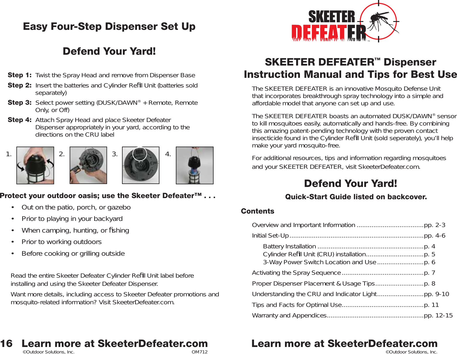 ©Outdoor Solutions, Inc. ©Outdoor Solutions, Inc.SKEETER DEFEATER™ DispenserInstruction Manual and Tips for Best UseThe SKEETER DEFEATER is an innovative Mosquito Defense Unit that incorporates breakthrough spray technology into a simple and affordable model that anyone can set up and use. The SKEETER DEFEATER boasts an automated DUSK/DAWN® sensor to kill mosquitoes easily, automatically and hands-free. By combining this amazing patent-pending technology with the proven contact insecticide found in the Cylinder Reﬁ ll Unit (sold seperately), you’ll help make your yard mosquito-free. For additional resources, tips and information regarding mosquitoesand your SKEETER DEFEATER, visit SkeeterDefeater.com. Defend Your Yard!Quick-Start Guide listed on backcover. Contents Overview and Important Information ....................................pp. 2-3Initial Set-Up ........................................................................pp. 4-6  Battery Installation .........................................................p. 4   Cylinder Reﬁ ll Unit (CRU) installation ...............................p. 53-Way Power Switch Location and Use .........................p. 6Activating the Spray Sequence ............................................p. 7 Proper Dispenser Placement &amp; Usage Tips ..........................p. 8Understanding the CRU and Indicator Light .........................pp. 9-10Tips and Facts for Optimal Use ............................................p. 11Warranty and Appendices ....................................................pp. 12-1516Easy Four-Step Dispenser Set UpDefend Your Yard!Step 1:  Twist the Spray Head and remove from Dispenser BaseStep 2:  Insert the batteries and Cylinder Reﬁ ll Unit (batteries sold  separately)Step 3:  Select power setting (DUSK/DAWN® + Remote, Remote    Only, or Off)Step 4:  Attach Spray Head and place Skeeter Defeater       Dispenser appropriately in your yard, according to the      directions on the CRU labelProtect your outdoor oasis; use the Skeeter Defeater™ . . . •  Out on the patio, porch, or gazebo •  Prior to playing in your backyard•  When camping, hunting, or ﬁ shing•  Prior to working outdoors•  Before cooking or grilling outsideRead the entire Skeeter Defeater Cylinder Reﬁ ll Unit label before installing and using the Skeeter Defeater Dispenser. Want more details, including access to Skeeter Defeater promotions and mosquito-related information? Visit SkeeterDefeater.com. 1. 2. 3. 4.Learn more at SkeeterDefeater.com Learn more at SkeeterDefeater.comTMOM712