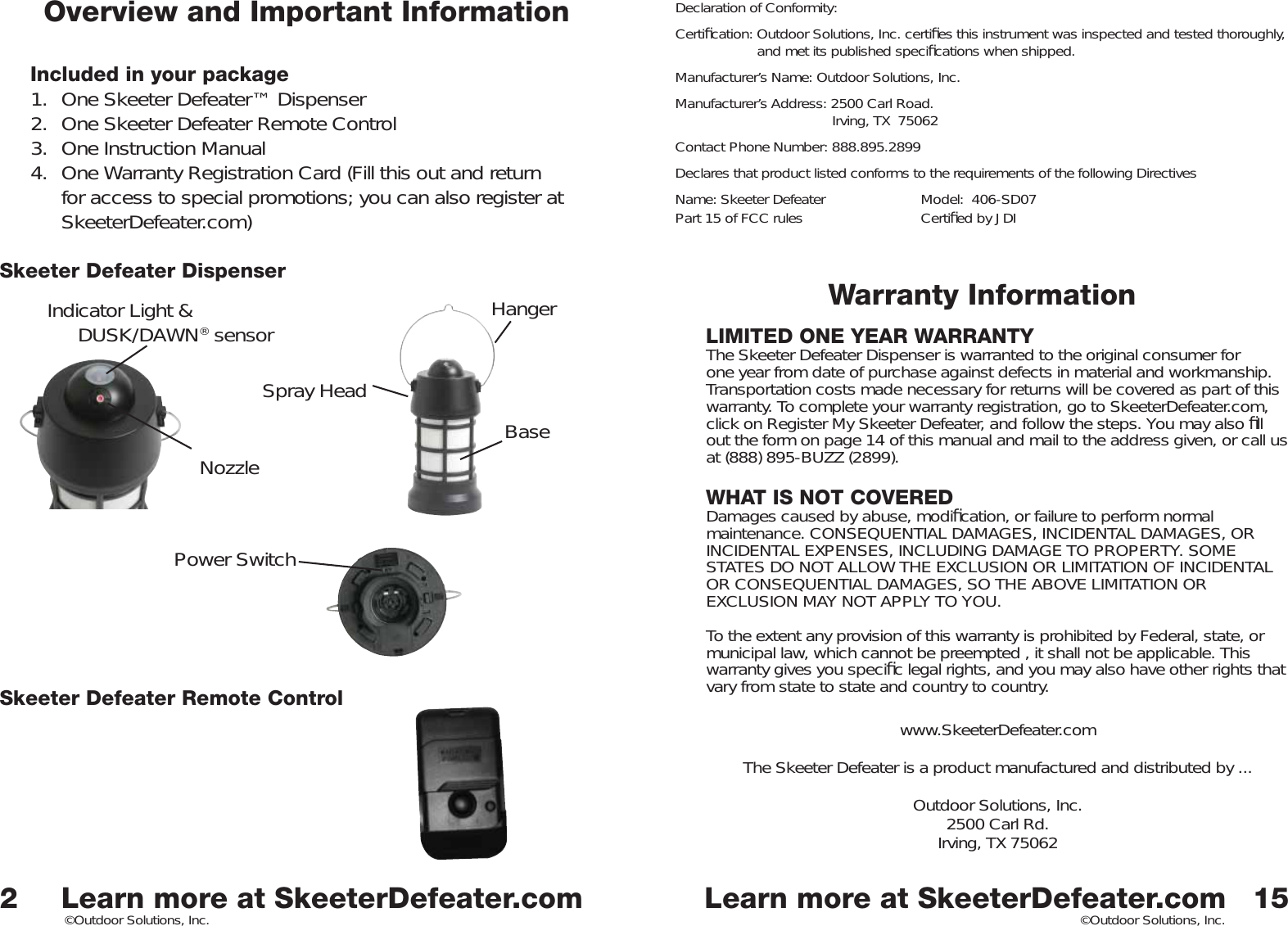 Learn more at SkeeterDefeater.comLearn more at SkeeterDefeater.com©Outdoor Solutions, Inc. ©Outdoor Solutions, Inc.Overview and Important InformationIncluded in your package1.  One Skeeter Defeater™ Dispenser2.  One Skeeter Defeater Remote Control3.  One Instruction Manual4.  One Warranty Registration Card (Fill this out and return for access to special promotions; you can also register at SkeeterDefeater.com)Skeeter Defeater DispenserSkeeter Defeater Remote Control2Spray HeadIndicator Light &amp;DUSK/DAWN® sensor NozzleHangerBasePower Switch15Warranty InformationLIMITED ONE YEAR WARRANTYThe Skeeter Defeater Dispenser is warranted to the original consumer for one year from date of purchase against defects in material and workmanship. Transportation costs made necessary for returns will be covered as part of this warranty. To complete your warranty registration, go to SkeeterDefeater.com, click on Register My Skeeter Defeater, and follow the steps. You may also ﬁ ll out the form on page 14 of this manual and mail to the address given, or call us at (888) 895-BUZZ (2899). WHAT IS NOT COVEREDDamages caused by abuse, modiﬁ cation, or failure to perform normal maintenance. CONSEQUENTIAL DAMAGES, INCIDENTAL DAMAGES, OR INCIDENTAL EXPENSES, INCLUDING DAMAGE TO PROPERTY. SOME STATES DO NOT ALLOW THE EXCLUSION OR LIMITATION OF INCIDENTAL OR CONSEQUENTIAL DAMAGES, SO THE ABOVE LIMITATION OR EXCLUSION MAY NOT APPLY TO YOU.  To the extent any provision of this warranty is prohibited by Federal, state, or municipal law, which cannot be preempted , it shall not be applicable. This warranty gives you speciﬁ c legal rights, and you may also have other rights that vary from state to state and country to country.www.SkeeterDefeater.comThe Skeeter Defeater is a product manufactured and distributed by ...Outdoor Solutions, Inc.2500 Carl Rd.Irving, TX 75062Declaration of Conformity:Certiﬁ cation: Outdoor Solutions, Inc. certiﬁ es this instrument was inspected and tested thoroughly,     and met its published speciﬁ cations when shipped. Manufacturer’s Name: Outdoor Solutions, Inc.Manufacturer’s Address: 2500 Carl Road.  Irving, TX  75062Contact Phone Number: 888.895.2899Declares that product listed conforms to the requirements of the following DirectivesName: Skeeter Defeater    Model:  406-SD07Part 15 of FCC rules    Certiﬁ ed by JDI