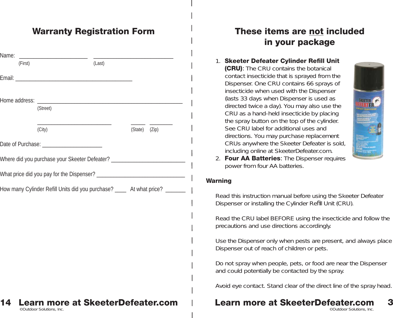 Learn more at SkeeterDefeater.comLearn more at SkeeterDefeater.com©Outdoor Solutions, Inc. ©Outdoor Solutions, Inc.These items are not included in your package1.  Skeeter Defeater Cylinder Reﬁ ll Unit (CRU): The CRU contains the botanical contact insecticide that is sprayed from the Dispenser. One CRU contains 66 sprays of insecticide when used with the Dispenser (lasts 33 days when Dispenser is used as directed twice a day). You may also use the CRU as a hand-held insecticide by placing the spray button on the top of the cylinder. See CRU label for additional uses and directions. You may purchase replacement CRUs anywhere the Skeeter Defeater is sold, including online at SkeeterDefeater.com.2.  Four AA Batteries: The Dispenser requires power from four AA batteries. WarningRead this instruction manual before using the Skeeter Defeater Dispenser or installing the Cylinder Reﬁ ll Unit (CRU). Read the CRU label BEFORE using the insecticide and follow the precautions and use directions accordingly. Use the Dispenser only when pests are present, and always place Dispenser out of reach of children or pets. Do not spray when people, pets, or food are near the Dispenser and could potentially be contacted by the spray. Avoid eye contact. Stand clear of the direct line of the spray head. 314Warranty Registration FormName:   ________________________  ____________________________ (First)    (Last)Email: _________________________________________Home address:  ___________________________________________________  (Street)  __________________________  _____ ________  (City)     (State) (Zip)Date of Purchase: _____________________   Where did you purchase your Skeeter Defeater? __________________________What price did you pay for the Dispenser? _______________________________How many Cylinder Refill Units did you purchase? ____   At what price?  _______