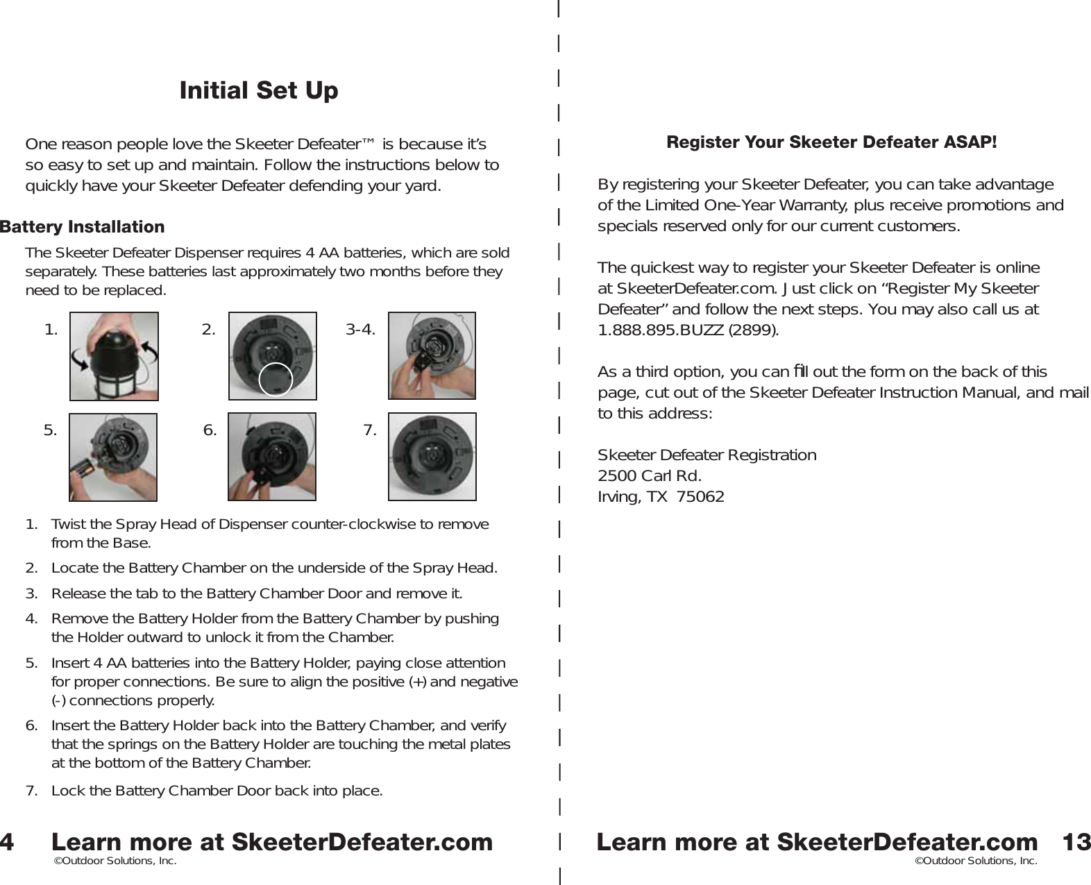 Learn more at SkeeterDefeater.comLearn more at SkeeterDefeater.com©Outdoor Solutions, Inc. ©Outdoor Solutions, Inc.Initial Set UpOne reason people love the Skeeter Defeater™ is because it’s so easy to set up and maintain. Follow the instructions below to quickly have your Skeeter Defeater defending your yard. Battery InstallationThe Skeeter Defeater Dispenser requires 4 AA batteries, which are sold separately. These batteries last approximately two months before they need to be replaced.1.  Twist the Spray Head of Dispenser counter-clockwise to remove from the Base. 2.  Locate the Battery Chamber on the underside of the Spray Head. 3.  Release the tab to the Battery Chamber Door and remove it. 4.  Remove the Battery Holder from the Battery Chamber by pushing the Holder outward to unlock it from the Chamber. 5.  Insert 4 AA batteries into the Battery Holder, paying close attention for proper connections. Be sure to align the positive (+) and negative (-) connections properly. 6.  Insert the Battery Holder back into the Battery Chamber, and verify that the springs on the Battery Holder are touching the metal plates at the bottom of the Battery Chamber.7.  Lock the Battery Chamber Door back into place. 41. 2. 3-4.5. 6. 7.13Register Your Skeeter Defeater ASAP!By registering your Skeeter Defeater, you can take advantage of the Limited One-Year Warranty, plus receive promotions and specials reserved only for our current customers. The quickest way to register your Skeeter Defeater is online at SkeeterDefeater.com. Just click on “Register My Skeeter Defeater” and follow the next steps. You may also call us at 1.888.895.BUZZ (2899). As a third option, you can ﬁ ll out the form on the back of this page, cut out of the Skeeter Defeater Instruction Manual, and mail to this address:Skeeter Defeater Registration2500 Carl Rd.Irving, TX  75062