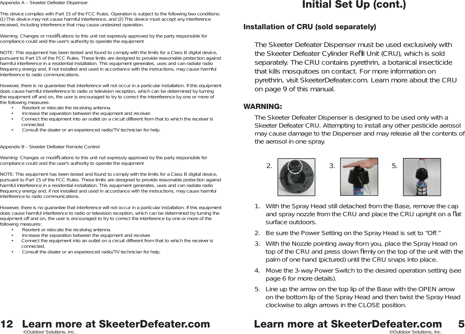 Learn more at SkeeterDefeater.comLearn more at SkeeterDefeater.com©Outdoor Solutions, Inc. ©Outdoor Solutions, Inc.Initial Set Up (cont.)Installation of CRU (sold separately)The Skeeter Defeater Dispenser must be used exclusively with the Skeeter Defeater Cylinder Reﬁ ll Unit (CRU), which is sold separately. The CRU contains pyrethrin, a botanical insecticide that kills mosquitoes on contact. For more information on pyrethrin, visit SkeeterDefeater.com. Learn more about the CRU on page 9 of this manual. WARNING: The Skeeter Defeater Dispenser is designed to be used only with a Skeeter Defeater CRU. Attempting to install any other pesticide aerosol may cause damage to the Dispenser and may release all the contents of the aerosol in one spray. 1.  With the Spray Head still detached from the Base, remove the cap and spray nozzle from the CRU and place the CRU upright on a ﬂ at surface outdoors. 2.  Be sure the Power Setting on the Spray Head is set to “Off.”3.  With the Nozzle pointing away from you, place the Spray Head on top of the CRU and press down ﬁ rmly on the top of the unit with the palm of one hand (pictured) until the CRU snaps into place. 4.  Move the 3-way Power Switch to the desired operation setting (see page 6 for more details). 5.  Line up the arrow on the top lip of the Base with the OPEN arrow on the bottom lip of the Spray Head and then twist the Spray Head clockwise to align arrows in the CLOSE position. 52. 3. 5.12Appendix A – Skeeter Defeater DispenserThis device complies with Part 15 of the FCC Rules. Operation is subject to the following two conditions: (1) This device may not cause harmful interference, and (2) This device must accept any interference received, including interference that may cause undesired operation. Warning: Changes or modiﬁ cations to this unit not expressly approved by the party responsible for compliance could void the user’s authority to operate the equipmentNOTE: This equipment has been tested and found to comply with the limits for a Class B digital device, pursuant to Part 15 of the FCC Rules. These limits are designed to provide reasonable protection against harmful interference in a residential installation. This equipment generates, uses and can radiate radio frequency energy and, if not installed and used in accordance with the instructions, may cause harmful interference to radio communications. However, there is no guarantee that interference will not occur in a particular installation. If this equipment does cause harmful intereference to radio or television reception, which can be determined by turning the equipment off and on, the user is encouraged to try to correct the intereference by one or more of the following measures:•  Reorient or relocate the receiving antenna.•  Increase the separation between the equipment and receiver. •  Connect the equipment into an outlet on a circuit different from that to which the receiver is     connected. •  Consult the dealer or an experienced radio/TV technician for help. Appendix B - Skeeter Defeater Remote ControlWarning: Changes or modiﬁ cations to this unit not expressly approved by the party responsible for compliance could void the user’s authority to operate the equipmentNOTE: This equipment has been tested and found to comply with the limits for a Class B digital device, pursuant to Part 15 of the FCC Rules. These limits are designed to provide reasonable protection against harmful interference in a residential installation. This equipment generates, uses and can radiate radio frequency energy and, if not installed and used in accordance with the instructions, may cause harmful interference to radio communications. However, there is no guarantee that interference will not occur in a particular installation. If this equipment does cause harmful interference to radio or television reception, which can be determined by turning the equipment off and on, the user is encouraged to try to correct the interference by one or more of the following measures:•  Reorient or relocate the receiving antenna.•  Increase the separation between the equipment and receiver. •  Connect the equipment into an outlet on a circuit different from that to which the receiver is     connected. •  Consult the dealer or an experienced radio/TV technician for help. 