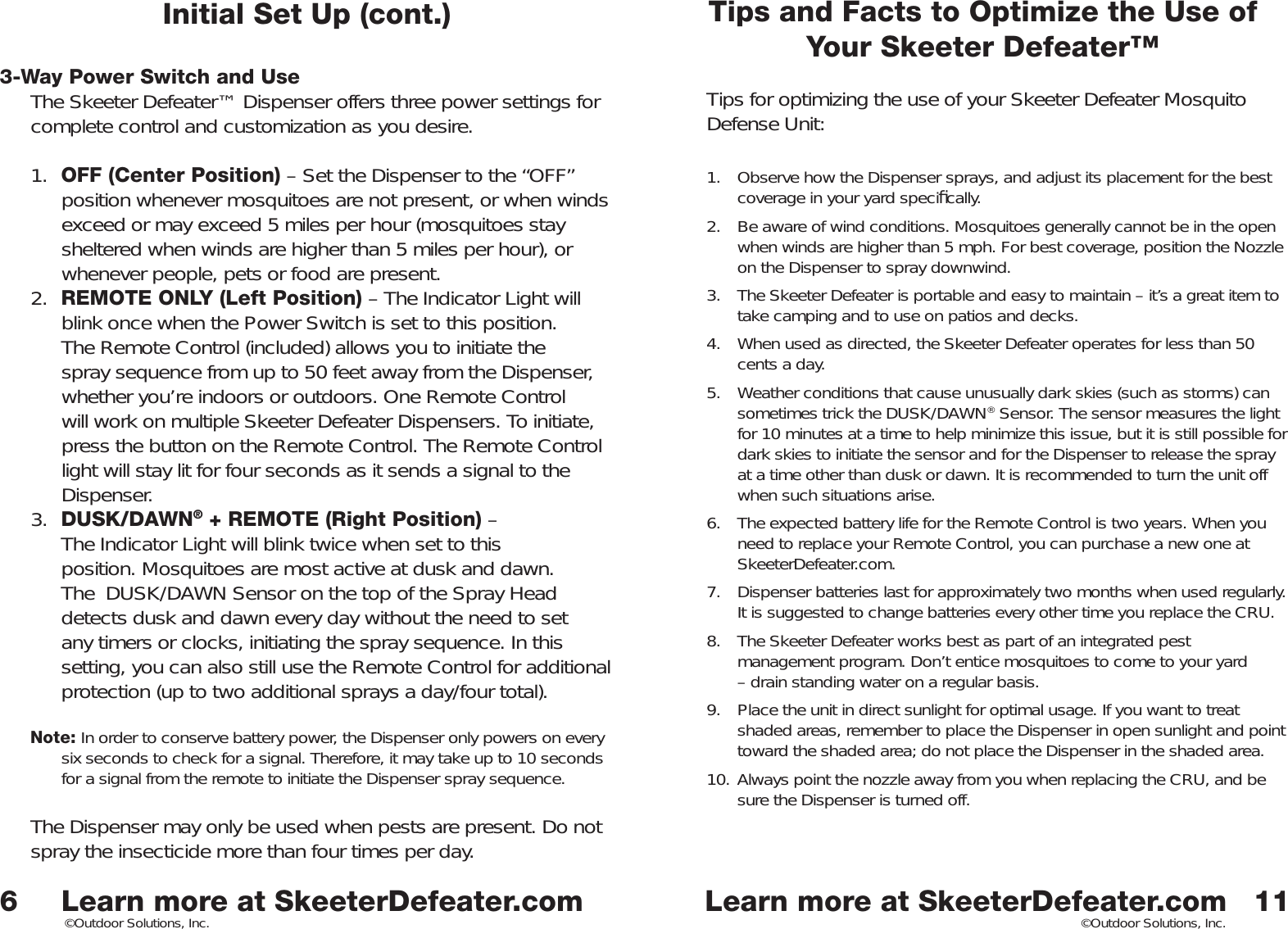 Learn more at SkeeterDefeater.comLearn more at SkeeterDefeater.com©Outdoor Solutions, Inc. ©Outdoor Solutions, Inc.6Initial Set Up (cont.)3-Way Power Switch and UseThe Skeeter Defeater™ Dispenser offers three power settings for complete control and customization as you desire. 1.  OFF (Center Position) – Set the Dispenser to the “OFF” position whenever mosquitoes are not present, or when winds exceed or may exceed 5 miles per hour (mosquitoes stay sheltered when winds are higher than 5 miles per hour), or whenever people, pets or food are present. 2.  REMOTE ONLY (Left Position) – The Indicator Light will blink once when the Power Switch is set to this position. The Remote Control (included) allows you to initiate the spray sequence from up to 50 feet away from the Dispenser, whether you’re indoors or outdoors. One Remote Control will work on multiple Skeeter Defeater Dispensers. To initiate, press the button on the Remote Control. The Remote Control light will stay lit for four seconds as it sends a signal to the Dispenser. 3.  DUSK/DAWN® + REMOTE (Right Position) –The Indicator Light will blink twice when set to thisposition. Mosquitoes are most active at dusk and dawn.The  DUSK/DAWN Sensor on the top of the Spray Head detects dusk and dawn every day without the need to set any timers or clocks, initiating the spray sequence. In this setting, you can also still use the Remote Control for additional protection (up to two additional sprays a day/four total). Note: In order to conserve battery power, the Dispenser only powers on every six seconds to check for a signal. Therefore, it may take up to 10 seconds for a signal from the remote to initiate the Dispenser spray sequence. The Dispenser may only be used when pests are present. Do not spray the insecticide more than four times per day. Tips and Facts to Optimize the Use of Your Skeeter Defeater™Tips for optimizing the use of your Skeeter Defeater Mosquito Defense Unit: 1.  Observe how the Dispenser sprays, and adjust its placement for the best coverage in your yard speciﬁ cally. 2.  Be aware of wind conditions. Mosquitoes generally cannot be in the open when winds are higher than 5 mph. For best coverage, position the Nozzle on the Dispenser to spray downwind. 3.  The Skeeter Defeater is portable and easy to maintain – it’s a great item to take camping and to use on patios and decks. 4.  When used as directed, the Skeeter Defeater operates for less than 50 cents a day. 5.  Weather conditions that cause unusually dark skies (such as storms) can sometimes trick the DUSK/DAWN® Sensor. The sensor measures the light for 10 minutes at a time to help minimize this issue, but it is still possible for dark skies to initiate the sensor and for the Dispenser to release the spray at a time other than dusk or dawn. It is recommended to turn the unit off when such situations arise. 6.  The expected battery life for the Remote Control is two years. When you need to replace your Remote Control, you can purchase a new one at SkeeterDefeater.com. 7.  Dispenser batteries last for approximately two months when used regularly. It is suggested to change batteries every other time you replace the CRU. 8.  The Skeeter Defeater works best as part of an integrated pest management program. Don’t entice mosquitoes to come to your yard – drain standing water on a regular basis. 9.  Place the unit in direct sunlight for optimal usage. If you want to treat shaded areas, remember to place the Dispenser in open sunlight and point toward the shaded area; do not place the Dispenser in the shaded area.  10. Always point the nozzle away from you when replacing the CRU, and be sure the Dispenser is turned off. 11