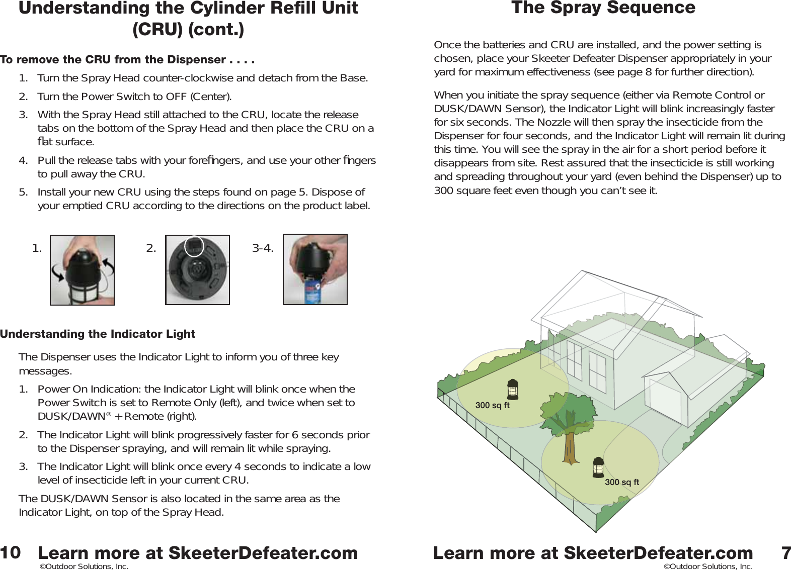 Learn more at SkeeterDefeater.comLearn more at SkeeterDefeater.com©Outdoor Solutions, Inc. ©Outdoor Solutions, Inc.To remove the CRU from the Dispenser . . . .1.  Turn the Spray Head counter-clockwise and detach from the Base. 2.  Turn the Power Switch to OFF (Center). 3.  With the Spray Head still attached to the CRU, locate the release tabs on the bottom of the Spray Head and then place the CRU on a ﬂ at surface. 4.  Pull the release tabs with your foreﬁ ngers, and use your other ﬁ ngers to pull away the CRU. 5.  Install your new CRU using the steps found on page 5. Dispose of your emptied CRU according to the directions on the product label. Understanding the Indicator LightThe Dispenser uses the Indicator Light to inform you of three key messages. 1.  Power On Indication: the Indicator Light will blink once when the Power Switch is set to Remote Only (left), and twice when set to DUSK/DAWN® + Remote (right). 2.  The Indicator Light will blink progressively faster for 6 seconds prior to the Dispenser spraying, and will remain lit while spraying. 3.  The Indicator Light will blink once every 4 seconds to indicate a low level of insecticide left in your current CRU. The DUSK/DAWN Sensor is also located in the same area as the Indicator Light, on top of the Spray Head. The Spray SequenceOnce the batteries and CRU are installed, and the power setting is chosen, place your Skeeter Defeater Dispenser appropriately in your yard for maximum effectiveness (see page 8 for further direction). When you initiate the spray sequence (either via Remote Control or DUSK/DAWN Sensor), the Indicator Light will blink increasingly faster for six seconds. The Nozzle will then spray the insecticide from the Dispenser for four seconds, and the Indicator Light will remain lit during this time. You will see the spray in the air for a short period before it disappears from site. Rest assured that the insecticide is still working and spreading throughout your yard (even behind the Dispenser) up to 300 square feet even though you can’t see it. 7101. 2. 3-4.300 sq ft300 sq ftUnderstanding the Cylinder Reﬁ ll Unit (CRU) (cont.)