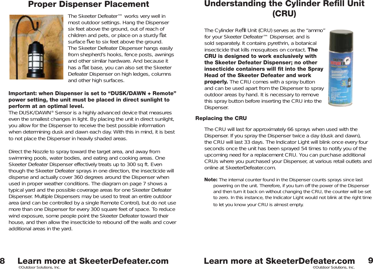 Learn more at SkeeterDefeater.comLearn more at SkeeterDefeater.com©Outdoor Solutions, Inc. ©Outdoor Solutions, Inc.Proper Dispenser PlacementThe Skeeter Defeater™ works very well in most outdoor settings. Hang the Dispenser six feet above the ground, out of reach of children and pets, or place on a sturdy ﬂ at surface ﬁ ve to six feet above the ground. The Skeeter Defeater Dispenser hangs easily from shepherd’s hooks, fence posts, awnings and other similar hardware. And because it has a ﬂ at base, you can also set the Skeeter Defeater Dispenser on high ledges, columns and other high surfaces. Important: when Dispenser is set to “DUSK/DAWN + Remote” power setting, the unit must be placed in direct sunlight to perform at an optimal level.The DUSK/DAWN® Sensor is a highly advanced device that measures even the smallest changes in light. By placing the unit in direct sunlight, you allow for the Dispenser to receive the best possible information when determining dusk and dawn each day. With this in mind, it is best to not place the Dispenser in heavily shaded areas.   Direct the Nozzle to spray toward the target area, and away from swimming pools, water bodies, and eating and cooking areas. One Skeeter Defeater Dispenser effectively treats up to 300 sq ft. Even though the Skeeter Defeater sprays in one direction, the insecticide will disperse and actually cover 360 degrees around the Dispenser when used in proper weather conditions. The diagram on page 7 shows a typical yard and the possible coverage areas for one Skeeter Defeater Dispenser. Multiple Dispensers may be used to treat an entire outdoor area (and can be controlled by a single Remote Control), but do not use more than one Dispenser for every 300 square feet of space. To reduce wind exposure, some people point the Skeeter Defeater toward their house, and then allow the insecticide to rebound off the walls and cover additional areas in the yard. 89Understanding the Cylinder Reﬁ ll Unit (CRU)The Cylinder Reﬁ ll Unit (CRU) serves as the “ammo” for your Skeeter Defeater™ Dispenser, and is sold separately. It contains pyrethrin, a botanical insecticide that kills mosquitoes on contact. The CRU is designed to work exclusively with the Skeeter Defeater Dispenser; no other insecticide containers will ﬁ t into the Spray Head of the Skeeter Defeater and work properly. The CRU comes with a spray button and can be used apart from the Dispenser to spray outdoor areas by hand. It is necessary to remove this spray button before inserting the CRU into the Dispenser. Replacing the CRUThe CRU will last for approximately 66 sprays when used with the Dispenser. If you spray the Dispenser twice a day (dusk and dawn), the CRU will last 33 days. The Indicator Light will blink once every four seconds once the unit has been sprayed 54 times to notify you of the upcoming need for a replacement CRU. You can purchase additional CRUs where you purchased your Dispenser, at various retail outlets and online at SkeeterDefeater.com. Note: The internal counter found in the Dispenser counts sprays since last powering on the unit. Therefore, if you turn off the power of the Dispenser and then turn it back on without changing the CRU, the counter will be set to zero. In this instance, the Indicator Light would not blink at the right time to let you know your CRU is almost empty. 
