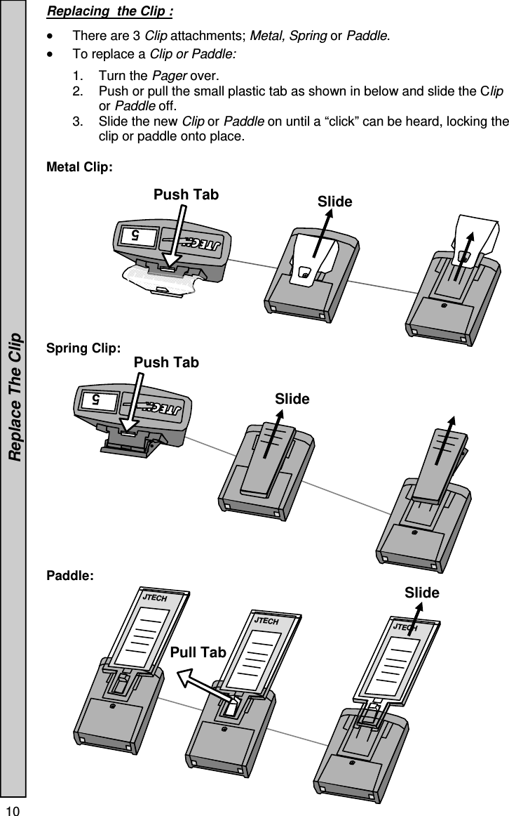 10   Replacing  the Clip :    There are 3 Clip attachments; Metal, Spring or Paddle.   To replace a Clip or Paddle:  1. Turn the Pager over. 2.  Push or pull the small plastic tab as shown in below and slide the Clip or Paddle off. 3.  Slide the new Clip or Paddle on until a “click” can be heard, locking the clip or paddle onto place.  Metal Clip:            Spring Clip:               Paddle:               Replace The Clip 5 JTECH JTECH JTECH 5 Push Tab Push Tab Pull Tab Slide Slide Slide 