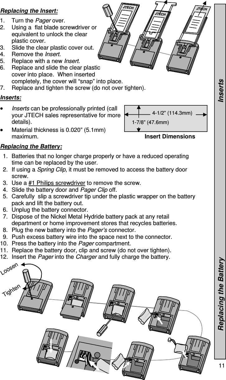  11  Loosen Replacing the Insert:  1. Turn the Pager over. 2.  Using a  flat blade screwdriver or equivalent to unlock the clear plastic cover. 3.  Slide the clear plastic cover out.   4. Remove the Insert. 5.  Replace with a new Insert. 6.  Replace and slide the clear plastic cover into place.  When inserted completely, the cover will “snap” into place. 7.  Replace and tighten the screw (do not over tighten).  Inserts:   Inserts can be professionally printed (call your JTECH sales representative for more details).    Material thickness is 0.020” (5.1mm) maximum.  Replacing the Battery:  1.  Batteries that no longer charge properly or have a reduced operating time can be replaced by the user. 2.  If using a Spring Clip, it must be removed to access the battery door screw. 3.  Use a #1 Philips screwdriver to remove the screw. 4.  Slide the battery door and Pager Clip off. 5.  Carefully  slip a screwdriver tip under the plastic wrapper on the battery pack and lift the battery out. 6.  Unplug the battery connector. 7.  Dispose of the Nickel Metal Hydride battery pack at any retail department or home improvement stores that recycles batteries. 8.  Plug the new battery into the Pager’s connector. 9.  Push excess battery wire into the space next to the connector. 10.  Press the battery into the Pager compartment. 11.  Replace the battery door, clip and screw (do not over tighten). 12. Insert the Pager into the Charger and fully charge the battery.                Insert Dimensions 4-1/2” (114.3mm)  1-7/8” (47.6mm)               Replacing the Battery                                                                              Inserts JTECH JTECH JTECH Tighten 