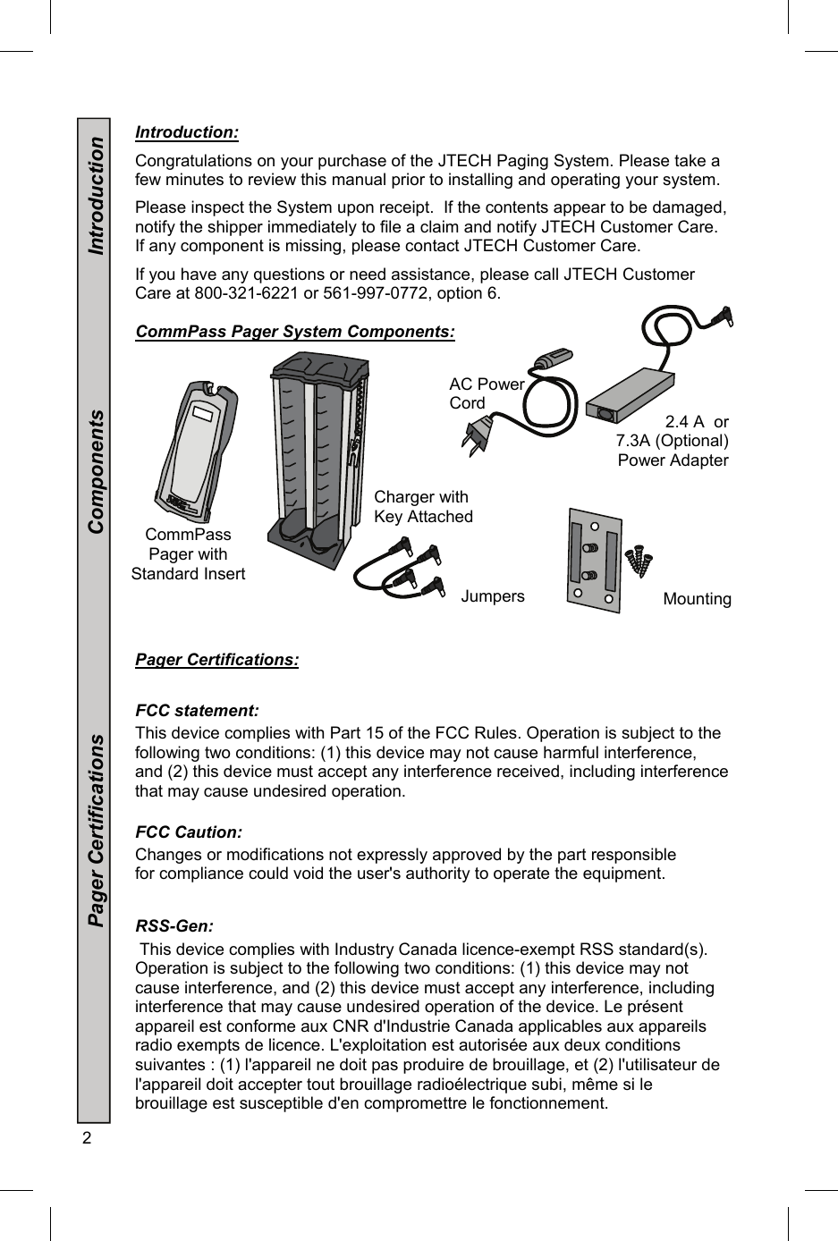 2   Introduction:  Congratulations on your purchase of the JTECH Paging System. Please take a few minutes to review this manual prior to installing and operating your system.    Please inspect the System upon receipt.  If the contents appear to be damaged, notify the shipper immediately to file a claim and notify JTECH Customer Care. If any component is missing, please contact JTECH Customer Care.  If you have any questions or need assistance, please call JTECH Customer Care at 800-321-6221 or 561-997-0772, option 6.    CommPass Pager System Components:    Pager Certifications:   FCC statement:  This device complies with Part 15 of the FCC Rules. Operation is subject to the following two conditions: (1) this device may not cause harmful interference, and (2) this device must accept any interference received, including interference that may cause undesired operation.   FCC Caution:  Changes or modifications not expressly approved by the part responsible for compliance could void the user&apos;s authority to operate the equipment.    RSS-Gen:  This device complies with Industry Canada licence-exempt RSS standard(s). Operation is subject to the following two conditions: (1) this device may not cause interference, and (2) this device must accept any interference, including interference that may cause undesired operation of the device. Le présent appareil est conforme aux CNR d&apos;Industrie Canada applicables aux appareils radio exempts de licence. L&apos;exploitation est autorisée aux deux conditions suivantes : (1) l&apos;appareil ne doit pas produire de brouillage, et (2) l&apos;utilisateur de l&apos;appareil doit accepter tout brouillage radioélectrique subi, même si le brouillage est susceptible d&apos;en compromettre le fonctionnement.   AC Power Cord Jumpers                                  Pager Certifications                                   Components                           Introduction CommPass Pager with Standard Insert 3 2.4 A  or   7.3A (Optional) Power Adapter Charger with Key Attached Mounting 