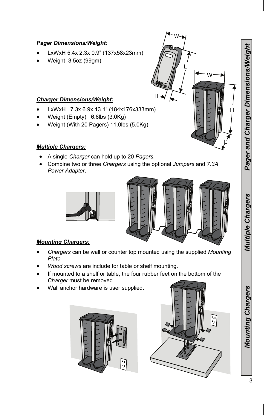  3  Pager Dimensions/Weight:  LxWxH 5.4x 2.3x 0.9” (137x58x23mm)  Weight  3.5oz (99gm)      Charger Dimensions/Weight:  LxWxH   7.3x 6.9x 13.1” (184x176x333mm)  Weight (Empty)   6.6lbs (3.0Kg)  Weight (With 20 Pagers) 11.0lbs (5.0Kg)      Multiple Chargers:  A single Charger can hold up to 20 Pagers.   Combine two or three Chargers using the optional Jumpers and 7.3A Power Adapter.            Mounting Chargers:     Chargers can be wall or counter top mounted using the supplied Mounting Plate.    Wood screws are include for table or shelf mounting.  If mounted to a shelf or table, the four rubber feet on the bottom of the Charger must be removed.  Wall anchor hardware is user supplied.       3 W L H              Mounting Chargers                  Multiple Chargers            Pager and Charger Dimensions/Weight W H L 