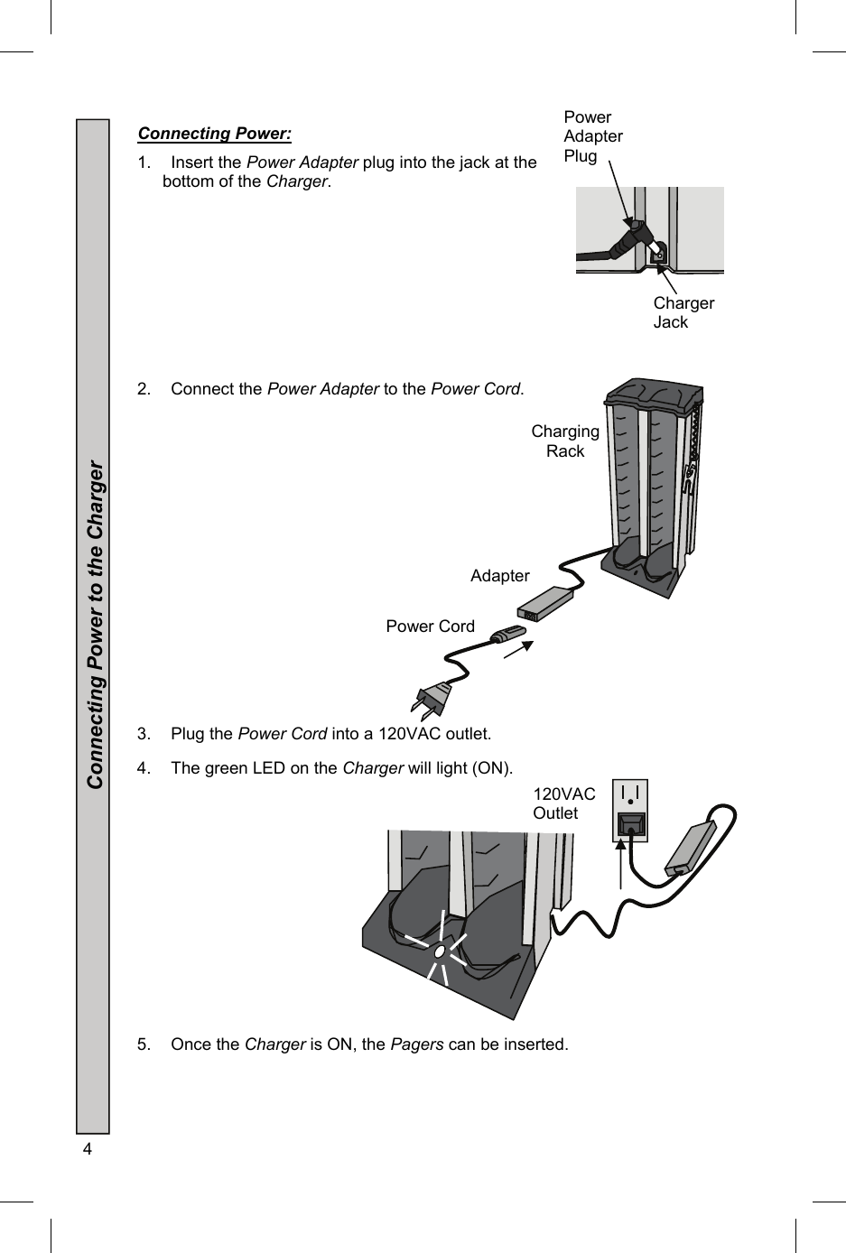 4   Connecting Power:  1.  Insert the Power Adapter plug into the jack at the bottom of the Charger.      2.    Connect the Power Adapter to the Power Cord.          3.    Plug the Power Cord into a 120VAC outlet. 4.  The green LED on the Charger will light (ON).        5.    Once the Charger is ON, the Pagers can be inserted.    Power Adapter Plug Charger Jack 120VAC Outlet Charging Rack Adapter Power Cord Connecting Power to the Charger 