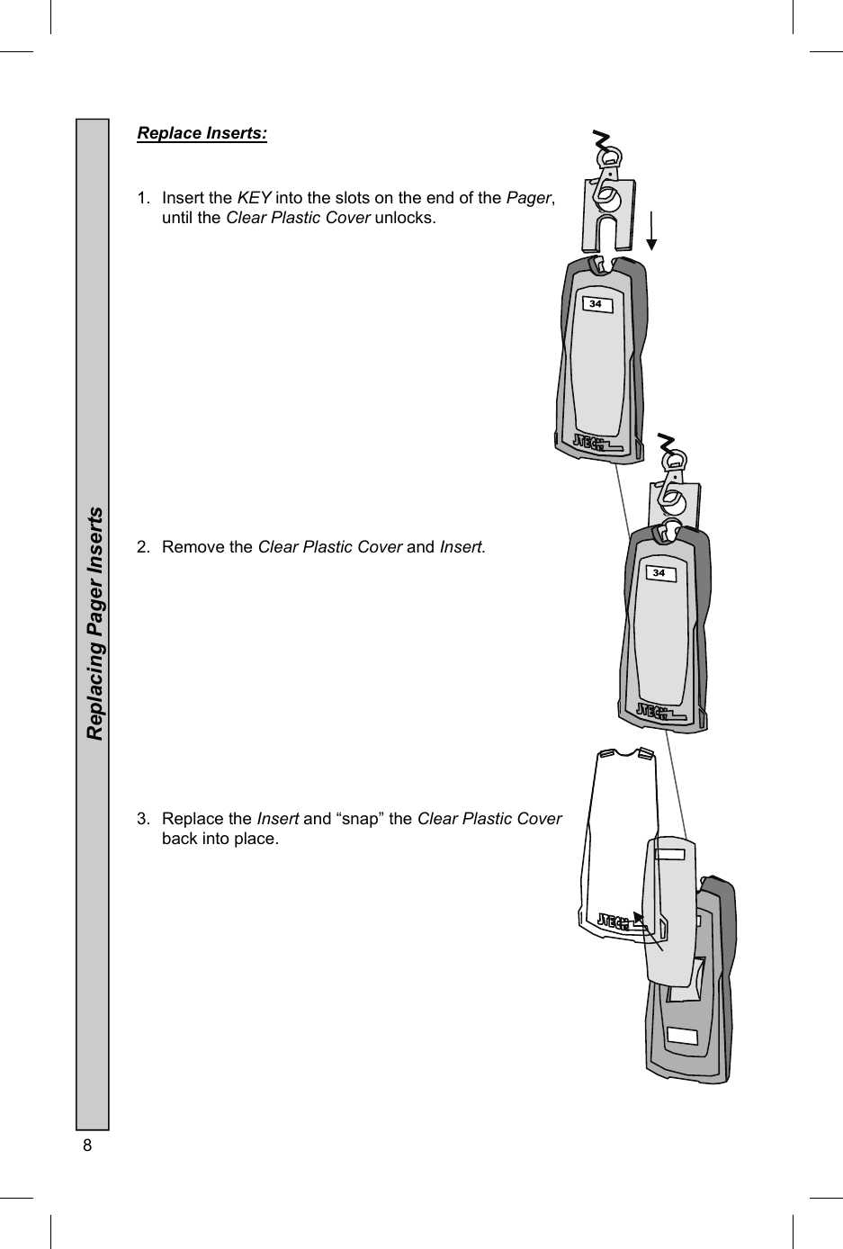 8   Replace Inserts:     1. Insert the KEY into the slots on the end of the Pager, until the Clear Plastic Cover unlocks.                 2. Remove the Clear Plastic Cover and Insert.               3. Replace the Insert and “snap” the Clear Plastic Cover back into place.               5 34 34 5 34 34  34 Replacing Pager Inserts 