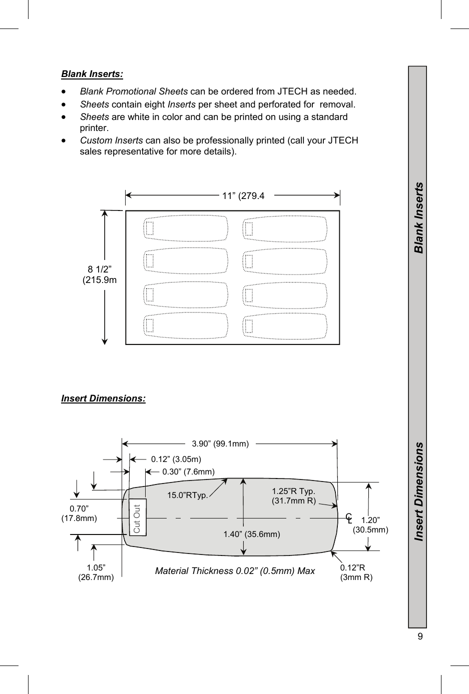  9  Blank Inserts:   Blank Promotional Sheets can be ordered from JTECH as needed.  Sheets contain eight Inserts per sheet and perforated for  removal.  Sheets are white in color and can be printed on using a standard printer.  Custom Inserts can also be professionally printed (call your JTECH sales representative for more details).                           Insert Dimensions:                     8 1/2” (215.9m11” (279.40.12”R (3mm R) 1.25”R Typ. (31.7mm R) 15.0”RTyp. 3.90” (99.1mm) Cut Out Material Thickness 0.02” (0.5mm) Max 0.30” (7.6mm) C L 1.05”  (26.7mm) 0.70”  (17.8mm) 0.12” (3.05m)1.40” (35.6mm) 1.20” (30.5mm)                           Insert Dimensions                                                           Blank Inserts  