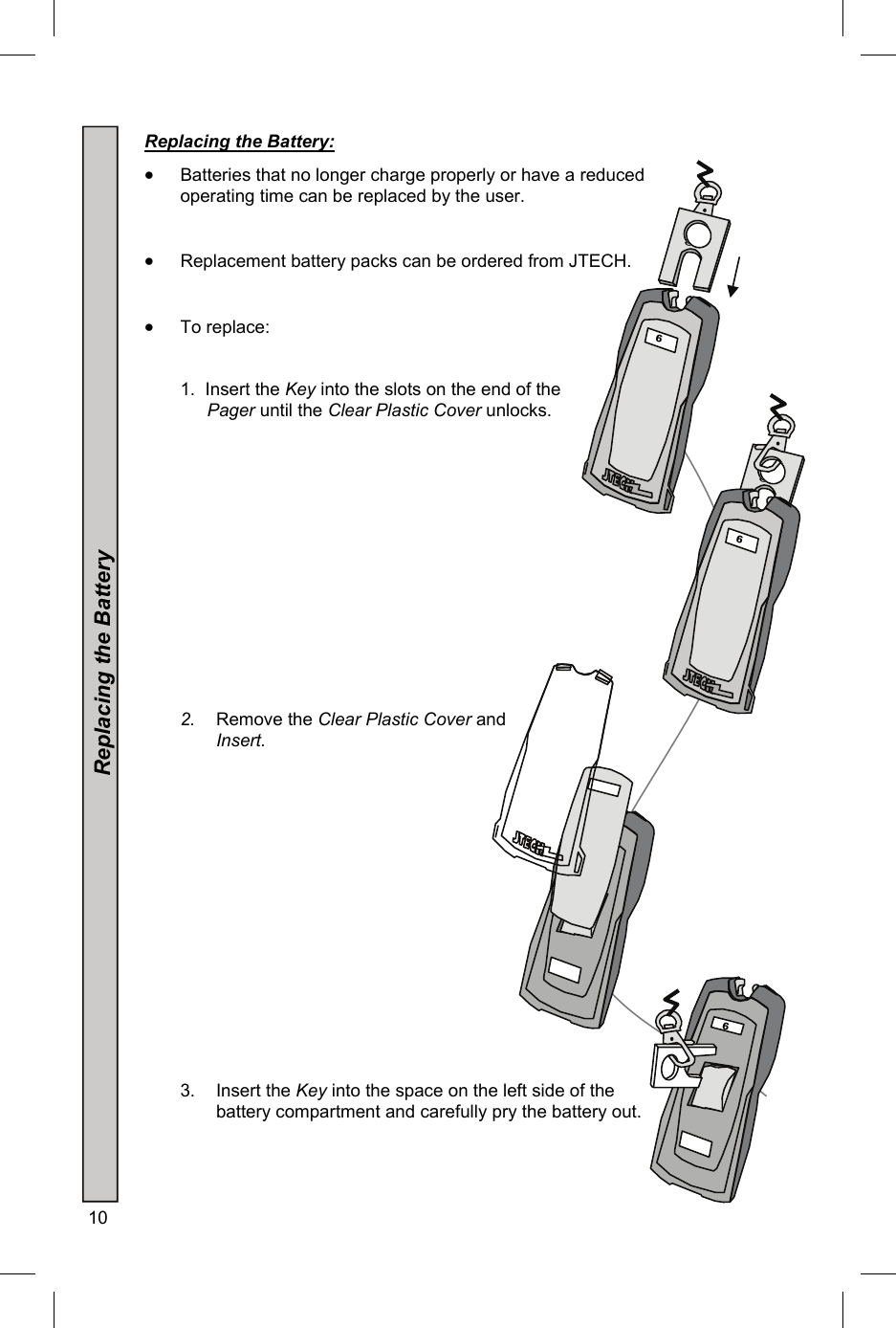 10   Replacing the Battery:    Batteries that no longer charge properly or have a reduced operating time can be replaced by the user.    Replacement battery packs can be ordered from JTECH.    To replace:   1.  Insert the Key into the slots on the end of the Pager until the Clear Plastic Cover unlocks.               2.  Remove the Clear Plastic Cover and Insert.                  3. Insert the Key into the space on the left side of the battery compartment and carefully pry the battery out.    Replacing the Battery 5 34  6   6 5 34  6   6 