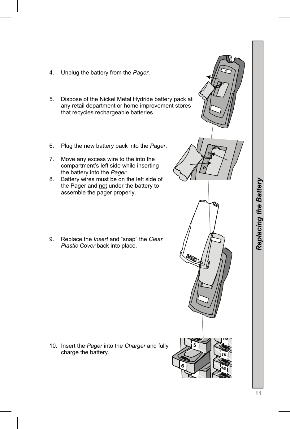  11      4.  Unplug the battery from the Pager.    5.  Dispose of the Nickel Metal Hydride battery pack at any retail department or home improvement stores that recycles rechargeable batteries.     6.  Plug the new battery pack into the Pager.   7.  Move any excess wire to the into the   compartment’s left side while inserting   the battery into the Pager. 8.  Battery wires must be on the left side of the Pager and not under the battery to assemble the pager properly.       9. Replace the Insert and “snap” the Clear  Plastic Cover back into place.               10. Insert the Pager into the Charger and fully   charge the battery.  Replacing the Battery 7 16 15 6 5 145   6   6 