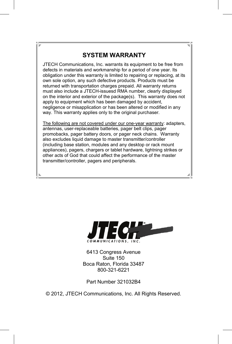 12   6413 Congress Avenue Suite 150 Boca Raton, Florida 33487 800-321-6221  Part Number 321032B4  © 2012, JTECH Communications, Inc. All Rights Reserved. SYSTEM WARRANTY JTECH Communications, Inc. warrants its equipment to be free from defects in materials and workmanship for a period of one year. Its obligation under this warranty is limited to repairing or replacing, at its own sole option, any such defective products. Products must be returned with transportation charges prepaid. All warranty returns must also include a JTECH-issuesd RMA number, clearly displayed on the interior and exterior of the package(s).  This warranty does not apply to equipment which has been damaged by accident, negligence or misapplication or has been altered or modified in any way. This warranty applies only to the original purchaser.  The following are not covered under our one-year warranty: adapters, antennas, user-replaceable batteries, pager belt clips, pager promobacks, pager battery doors, or pager neck chains.  Warranty also excludes liquid damage to master transmitter/controller (including base station, modules and any desktop or rack mount appliances), pagers, chargers or tablet hardware, lightning strikes or other acts of God that could affect the performance of the master transmitter/controller, pagers and peripherals. 