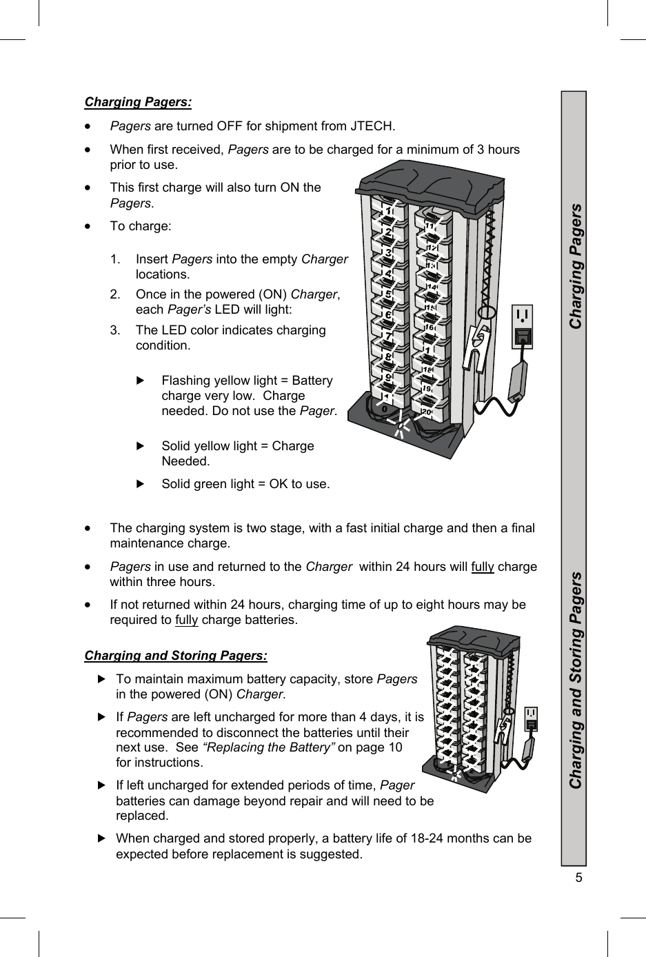  5                  Charging and Storing Pagers                                                       Charging Pagers   Charging Pagers:   Pagers are turned OFF for shipment from JTECH.  When first received, Pagers are to be charged for a minimum of 3 hours prior to use.    This first charge will also turn ON the Pagers.  To charge:  1. Insert Pagers into the empty Charger locations. 2.  Once in the powered (ON) Charger, each Pager’s LED will light:  3.  The LED color indicates charging condition.   Flashing yellow light = Battery charge very low.  Charge needed. Do not use the Pager.   Solid yellow light = Charge Needed.     Solid green light = OK to use.   The charging system is two stage, with a fast initial charge and then a final maintenance charge.  Pagers in use and returned to the Charger  within 24 hours will fully charge within three hours.  If not returned within 24 hours, charging time of up to eight hours may be required to fully charge batteries.   Charging and Storing Pagers:   To maintain maximum battery capacity, store Pagers in the powered (ON) Charger.   If Pagers are left uncharged for more than 4 days, it is recommended to disconnect the batteries until their next use.  See “Replacing the Battery” on page 10 for instructions.  If left uncharged for extended periods of time, Pager batteries can damage beyond repair and will need to be replaced.  When charged and stored properly, a battery life of 18-24 months can be expected before replacement is suggested. 10 9 8 7 6 5 4 3 2 1 20 19 18 116 15 14 13 12 11 19 8 7 6 5 4 3 2 1 2111111111