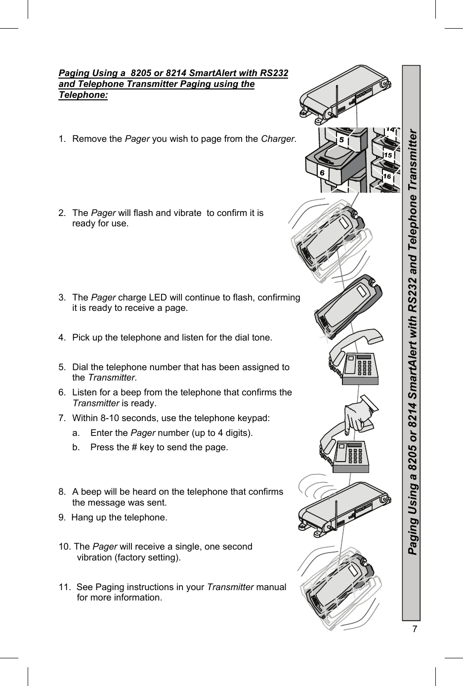  7  7 16 15 6 5 145 Paging Using a  8205 or 8214 SmartAlert with RS232 and Telephone Transmitter Paging using the Telephone:   1. Remove the Pager you wish to page from the Charger.                                                  2. The Pager will flash and vibrate  to confirm it is ready for use.     3. The Pager charge LED will continue to flash, confirming it is ready to receive a page.  4.  Pick up the telephone and listen for the dial tone.  5.  Dial the telephone number that has been assigned to the Transmitter. 6.  Listen for a beep from the telephone that confirms the  Transmitter is ready. 7.  Within 8-10 seconds, use the telephone keypad:   a.    Enter the Pager number (up to 4 digits).   b.    Press the # key to send the page.   8.  A beep will be heard on the telephone that confirms the message was sent. 9.  Hang up the telephone.  10. The Pager will receive a single, one second        vibration (factory setting).   11.  See Paging instructions in your Transmitter manual   for more information. Paging Using a 8205 or 8214 SmartAlert with RS232 and Telephone Transmitter  3 3 3 3 3 3 3 3 