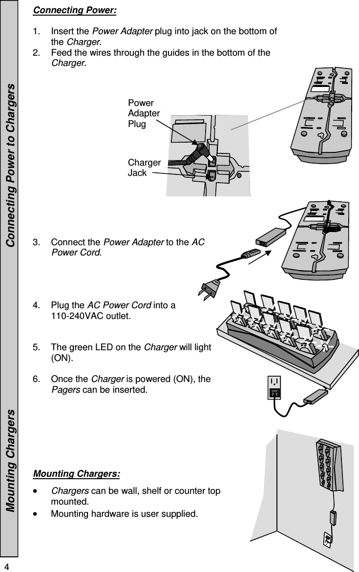 4   Power Adapter Plug Charger Jack Connecting Power:  1. Insert the Power Adapter plug into jack on the bottom of the Charger. 2.  Feed the wires through the guides in the bottom of the Charger.                 3. Connect the Power Adapter to the AC Power Cord.     4. Plug the AC Power Cord into a   110-240VAC outlet. 5.  The green LED on the Charger will light (ON).  6. Once the Charger is powered (ON), the Pagers can be inserted.   Mounting Chargers:     Chargers can be wall, shelf or counter top mounted.  Mounting hardware is user supplied.                  Mounting Chargers                                                    Connecting Power to Chargers 