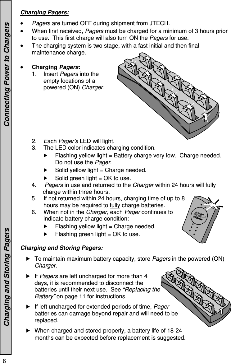 6    Charging Pagers:   Pagers are turned OFF during shipment from JTECH.  When first received, Pagers must be charged for a minimum of 3 hours prior to use.  This first charge will also turn ON the Pagers for use.  The charging system is two stage, with a fast initial and then final maintenance charge.   Charging Pagers: 1. Insert Pagers into the empty locations of a powered (ON) Charger. 2.  Each Pager’s LED will light.  3.  The LED color indicates charging condition.  Flashing yellow light = Battery charge very low.  Charge needed.  Do not use the Pager.  Solid yellow light = Charge needed.     Solid green light = OK to use.             4.     Pagers in use and returned to the Charger within 24 hours will fully                       charge within three hours.        5.  If not returned within 24 hours, charging time of up to 8   hours may be required to fully charge batteries.        6.   When not in the Charger, each Pager continues to indicate battery charge condition:   Flashing yellow light = Charge needed.     Flashing green light = OK to use.  Charging and Storing Pagers:   To maintain maximum battery capacity, store Pagers in the powered (ON) Charger.   If Pagers are left uncharged for more than 4 days, it is recommended to disconnect the batteries until their next use.  See “Replacing the Battery” on page 11 for instructions.  If left uncharged for extended periods of time, Pager batteries can damage beyond repair and will need to be replaced.  When charged and stored properly, a battery life of 18-24 months can be expected before replacement is suggested.               Charging and Storing Pagers                                                   Connecting Power to Chargers 