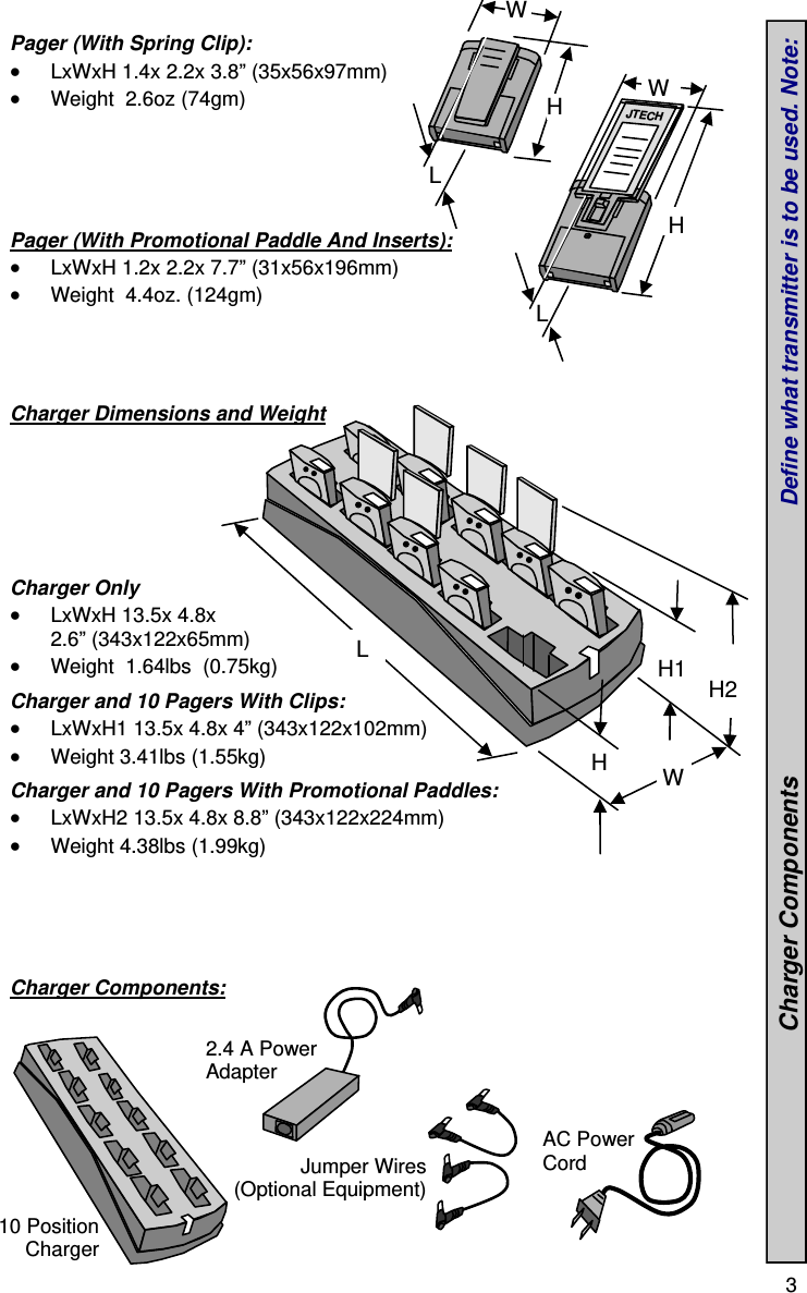  3  Pager (With Spring Clip):  LxWxH 1.4x 2.2x 3.8” (35x56x97mm)  Weight  2.6oz (74gm)      Pager (With Promotional Paddle And Inserts):  LxWxH 1.2x 2.2x 7.7” (31x56x196mm)  Weight  4.4oz. (124gm)     Charger Dimensions and Weight         Charger Only  LxWxH 13.5x 4.8x 2.6” (343x122x65mm)  Weight  1.64lbs  (0.75kg)  Charger and 10 Pagers With Clips:  LxWxH1 13.5x 4.8x 4” (343x122x102mm)  Weight 3.41lbs (1.55kg)  Charger and 10 Pagers With Promotional Paddles:  LxWxH2 13.5x 4.8x 8.8” (343x122x224mm)  Weight 4.38lbs (1.99kg)      Charger Components:           2.4 A Power Adapter Jumper Wires (Optional Equipment) AC Power Cord H W L JTECH H W L 10 Position Charger W L  H1  H2 H                                 Charger Components                                       Define what transmitter is to be used. Note:  