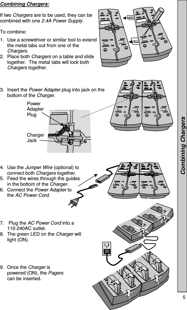  5  Combining Chargers:  If two Chargers are to be used, they can be combined with one 2.4A Power Supply.    To combine:   1.  Use a screwdriver or similar tool to extend the metal tabs out from one of the Chargers.                      2. Place both Chargers on a table and slide together.  The metal tabs will lock both Chargers together. 3. Insert the Power Adapter plug into jack on the bottom of the Charger. 4. Use the Jumper Wire (optional) to connect both Chargers together. 5.  Feed the wires through the guides in the bottom of the Charger.  6. Connect the Power Adapter to the AC Power Cord. 7.   Plug the AC Power Cord into a 110-240AC outlet. 8.  The green LED on the Charger will light (ON). 9. Once the Charger is powered (ON), the Pagers can be inserted.     Combining Chargers Power Adapter Plug Charger Jack 