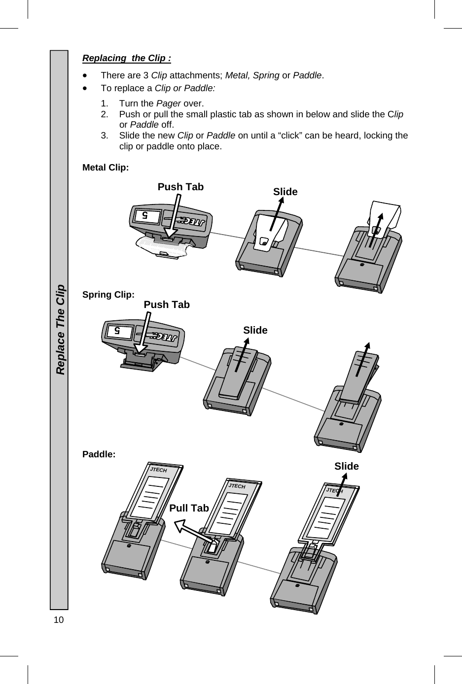 10   Replacing  the Clip :    There are 3 Clip attachments; Metal, Spring or Paddle.   To replace a Clip or Paddle:  1. Turn the Pager over. 2.  Push or pull the small plastic tab as shown in below and slide the Clip or Paddle off. 3.  Slide the new Clip or Paddle on until a “click” can be heard, locking the clip or paddle onto place.  Metal Clip:            Spring Clip:               Paddle:               Replace The Clip 5 JTECH JTECH  JTECH 5 Push Tab Push Tab Pull Tab Slide Slide Slide 