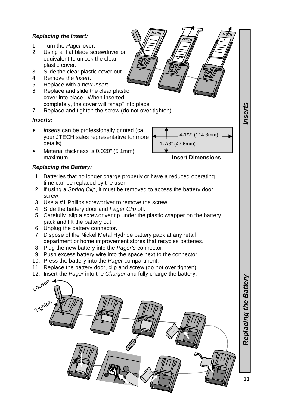  11  Loosen Replacing the Insert:  1. Turn the Pager over. 2.  Using a  flat blade screwdriver or equivalent to unlock the clear plastic cover. 3.  Slide the clear plastic cover out.   4. Remove the Insert. 5.  Replace with a new Insert. 6.  Replace and slide the clear plastic cover into place.  When inserted completely, the cover will “snap” into place. 7.  Replace and tighten the screw (do not over tighten).  Inserts:   Inserts can be professionally printed (call your JTECH sales representative for more details).    Material thickness is 0.020” (5.1mm) maximum.  Replacing the Battery:  1.  Batteries that no longer charge properly or have a reduced operating time can be replaced by the user. 2.  If using a Spring Clip, it must be removed to access the battery door screw. 3.  Use a #1 Philips screwdriver to remove the screw. 4.  Slide the battery door and Pager Clip off. 5.  Carefully  slip a screwdriver tip under the plastic wrapper on the battery pack and lift the battery out. 6.  Unplug the battery connector. 7.  Dispose of the Nickel Metal Hydride battery pack at any retail department or home improvement stores that recycles batteries. 8.  Plug the new battery into the Pager’s connector. 9.  Push excess battery wire into the space next to the connector. 10.  Press the battery into the Pager compartment. 11.  Replace the battery door, clip and screw (do not over tighten). 12. Insert the Pager into the Charger and fully charge the battery.                Insert Dimensions 4-1/2” (114.3mm)  1-7/8” (47.6mm)               Replacing the Battery                                                                              Inserts JTECH JTECH JTECH Tighten 