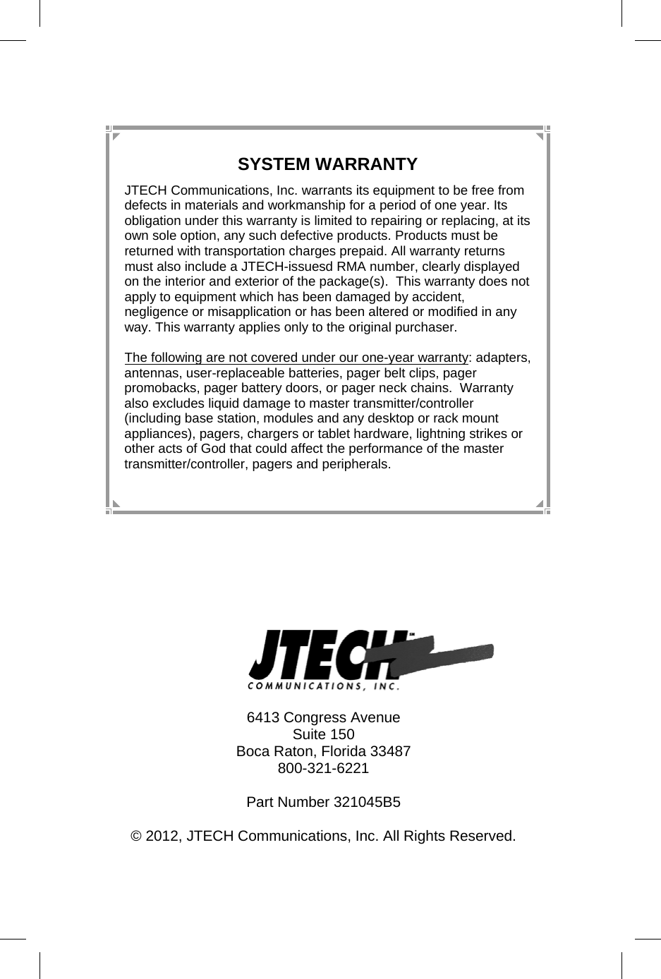 12   6413 Congress Avenue Suite 150 Boca Raton, Florida 33487 800-321-6221  Part Number 321045B5  © 2012, JTECH Communications, Inc. All Rights Reserved. SYSTEM WARRANTY JTECH Communications, Inc. warrants its equipment to be free from defects in materials and workmanship for a period of one year. Its obligation under this warranty is limited to repairing or replacing, at its own sole option, any such defective products. Products must be returned with transportation charges prepaid. All warranty returns must also include a JTECH-issuesd RMA number, clearly displayed on the interior and exterior of the package(s).  This warranty does not apply to equipment which has been damaged by accident, negligence or misapplication or has been altered or modified in any way. This warranty applies only to the original purchaser.  The following are not covered under our one-year warranty: adapters, antennas, user-replaceable batteries, pager belt clips, pager promobacks, pager battery doors, or pager neck chains.  Warranty also excludes liquid damage to master transmitter/controller (including base station, modules and any desktop or rack mount appliances), pagers, chargers or tablet hardware, lightning strikes or other acts of God that could affect the performance of the master transmitter/controller, pagers and peripherals. 