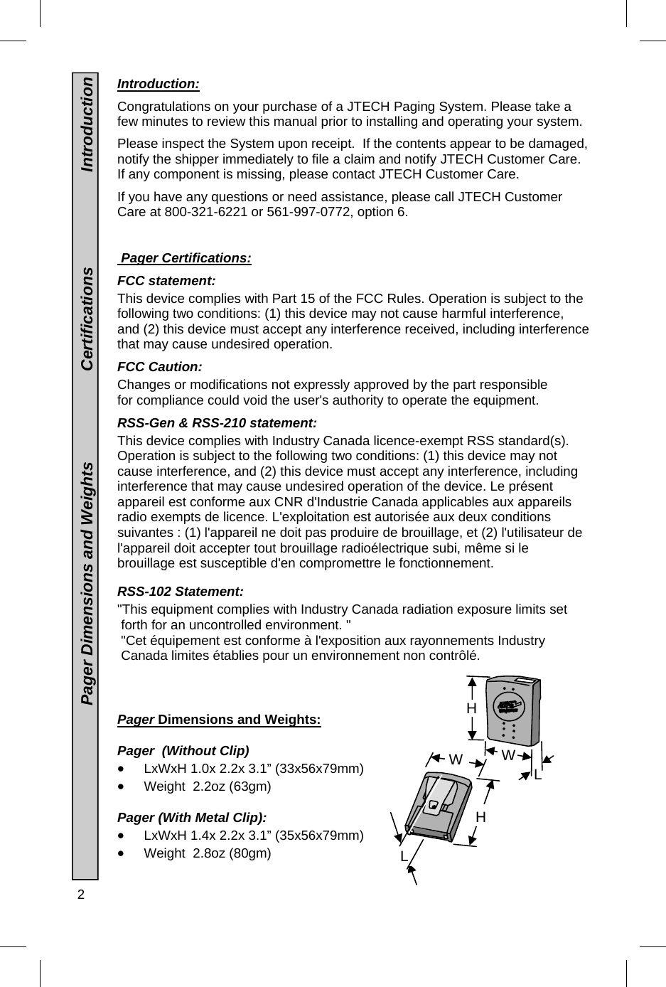 2   Introduction:  Congratulations on your purchase of a JTECH Paging System. Please take a few minutes to review this manual prior to installing and operating your system.    Please inspect the System upon receipt.  If the contents appear to be damaged, notify the shipper immediately to file a claim and notify JTECH Customer Care. If any component is missing, please contact JTECH Customer Care.  If you have any questions or need assistance, please call JTECH Customer Care at 800-321-6221 or 561-997-0772, option 6.    Pager Certifications:  FCC statement:  This device complies with Part 15 of the FCC Rules. Operation is subject to the following two conditions: (1) this device may not cause harmful interference, and (2) this device must accept any interference received, including interference that may cause undesired operation.  FCC Caution:  Changes or modifications not expressly approved by the part responsible for compliance could void the user&apos;s authority to operate the equipment.  RSS-Gen &amp; RSS-210 statement: This device complies with Industry Canada licence-exempt RSS standard(s). Operation is subject to the following two conditions: (1) this device may not cause interference, and (2) this device must accept any interference, including interference that may cause undesired operation of the device. Le présent appareil est conforme aux CNR d&apos;Industrie Canada applicables aux appareils radio exempts de licence. L&apos;exploitation est autorisée aux deux conditions suivantes : (1) l&apos;appareil ne doit pas produire de brouillage, et (2) l&apos;utilisateur de l&apos;appareil doit accepter tout brouillage radioélectrique subi, même si le brouillage est susceptible d&apos;en compromettre le fonctionnement.   RSS-102 Statement:  &quot;This equipment complies with Industry Canada radiation exposure limits set  forth for an uncontrolled environment. &quot;  &quot;Cet équipement est conforme à l&apos;exposition aux rayonnements Industry  Canada limites établies pour un environnement non contrôlé.     Pager Dimensions and Weights:    Pager  (Without Clip)  LxWxH 1.0x 2.2x 3.1” (33x56x79mm)  Weight  2.2oz (63gm)  Pager (With Metal Clip):  LxWxH 1.4x 2.2x 3.1” (35x56x79mm)  Weight  2.8oz (80gm)                                        Pager Dimensions and Weights                    Certifications                     Introduction H W L L W H 