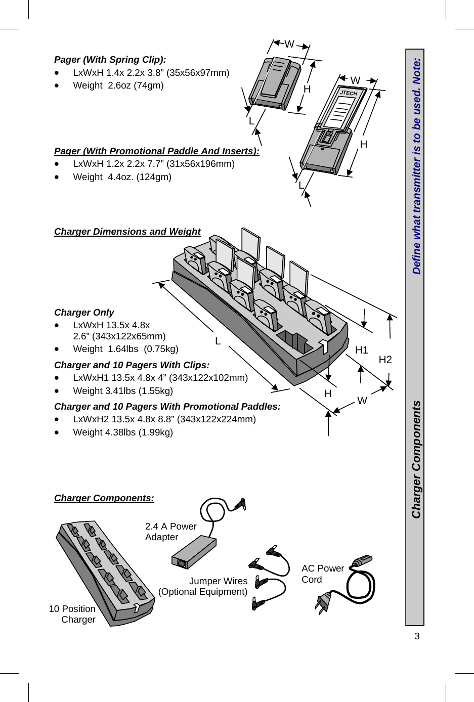  3  Pager (With Spring Clip):  LxWxH 1.4x 2.2x 3.8” (35x56x97mm)  Weight  2.6oz (74gm)      Pager (With Promotional Paddle And Inserts):  LxWxH 1.2x 2.2x 7.7” (31x56x196mm)  Weight  4.4oz. (124gm)     Charger Dimensions and Weight         Charger Only  LxWxH 13.5x 4.8x 2.6” (343x122x65mm)  Weight  1.64lbs  (0.75kg)  Charger and 10 Pagers With Clips:  LxWxH1 13.5x 4.8x 4” (343x122x102mm)  Weight 3.41lbs (1.55kg)  Charger and 10 Pagers With Promotional Paddles:  LxWxH2 13.5x 4.8x 8.8” (343x122x224mm)  Weight 4.38lbs (1.99kg)      Charger Components:           2.4 A Power Adapter Jumper Wires (Optional Equipment) AC Power Cord H W L JTECH H W L 10 Position Charger W L  H1  H2 H                                 Charger Components                                       Define what transmitter is to be used. Note:  