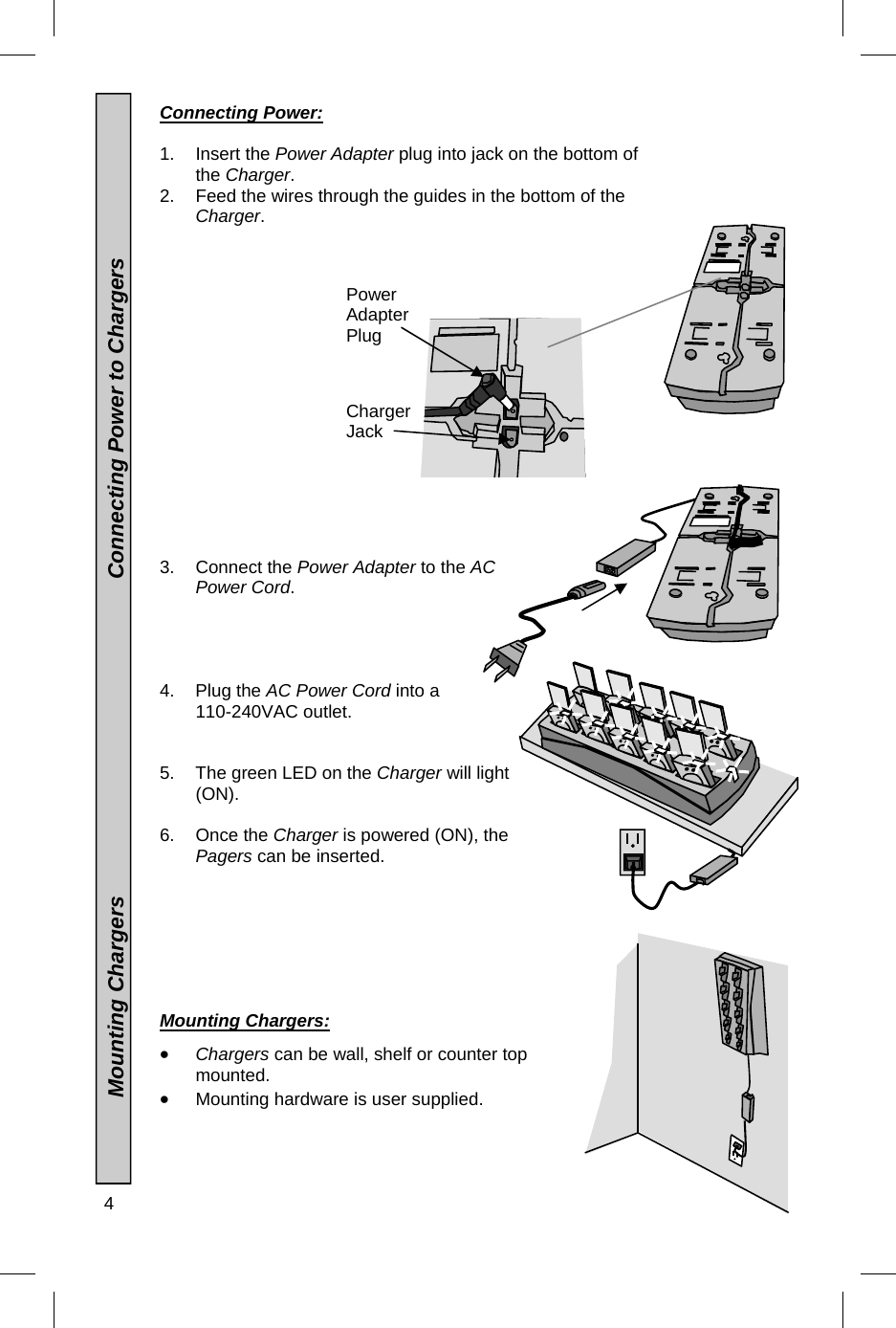 4   Power Adapter Plug Charger Jack Connecting Power:  1. Insert the Power Adapter plug into jack on the bottom of the Charger. 2.  Feed the wires through the guides in the bottom of the Charger.                 3. Connect the Power Adapter to the AC Power Cord.     4. Plug the AC Power Cord into a   110-240VAC outlet. 5.  The green LED on the Charger will light (ON).  6. Once the Charger is powered (ON), the Pagers can be inserted.   Mounting Chargers:     Chargers can be wall, shelf or counter top mounted.  Mounting hardware is user supplied.                  Mounting Chargers                                                    Connecting Power to Chargers 