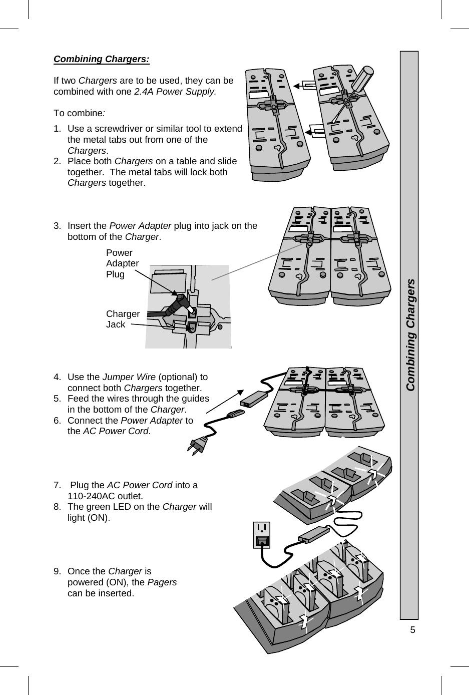  5  Combining Chargers:  If two Chargers are to be used, they can be combined with one 2.4A Power Supply.    To combine:   1.  Use a screwdriver or similar tool to extend the metal tabs out from one of the Chargers.                      2. Place both Chargers on a table and slide together.  The metal tabs will lock both Chargers together. 3. Insert the Power Adapter plug into jack on the bottom of the Charger. 4. Use the Jumper Wire (optional) to connect both Chargers together. 5.  Feed the wires through the guides in the bottom of the Charger.  6. Connect the Power Adapter to the AC Power Cord. 7.   Plug the AC Power Cord into a 110-240AC outlet. 8.  The green LED on the Charger will light (ON). 9. Once the Charger is powered (ON), the Pagers can be inserted.     Combining Chargers Power Adapter Plug Charger Jack 