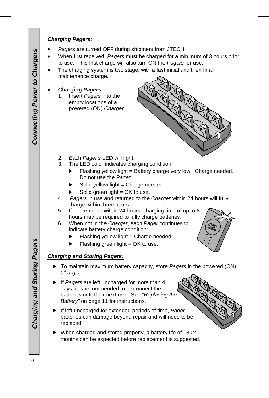 6    Charging Pagers:   Pagers are turned OFF during shipment from JTECH.  When first received, Pagers must be charged for a minimum of 3 hours prior to use.  This first charge will also turn ON the Pagers for use.  The charging system is two stage, with a fast initial and then final maintenance charge.   Charging Pagers: 1. Insert Pagers into the empty locations of a powered (ON) Charger. 2.  Each Pager’s LED will light.  3.  The LED color indicates charging condition.  Flashing yellow light = Battery charge very low.  Charge needed.  Do not use the Pager.  Solid yellow light = Charge needed.     Solid green light = OK to use.             4.     Pagers in use and returned to the Charger within 24 hours will fully                       charge within three hours.        5.  If not returned within 24 hours, charging time of up to 8   hours may be required to fully charge batteries.        6.   When not in the Charger, each Pager continues to indicate battery charge condition:   Flashing yellow light = Charge needed.     Flashing green light = OK to use.  Charging and Storing Pagers:   To maintain maximum battery capacity, store Pagers in the powered (ON) Charger.   If Pagers are left uncharged for more than 4 days, it is recommended to disconnect the batteries until their next use.  See “Replacing the Battery” on page 11 for instructions.  If left uncharged for extended periods of time, Pager batteries can damage beyond repair and will need to be replaced.  When charged and stored properly, a battery life of 18-24 months can be expected before replacement is suggested.               Charging and Storing Pagers                                                   Connecting Power to Chargers 