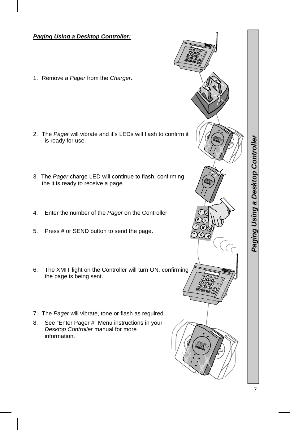  7  Paging Using a Desktop Controller:      1. Remove a Pager from the Charger. 2. The Pager will vibrate and it’s LEDs will flash to confirm it is ready for use. 3.  The Pager charge LED will continue to flash, confirming    the it is ready to receive a page. 4.  Enter the number of the Pager on the Controller.  5.  Press # or SEND button to send the page.  6.  The XMIT light on the Controller will turn ON, confirming the page is being sent.      7. The Pager will vibrate, tone or flash as required. 8.  See “Enter Pager #” Menu instructions in your Desktop Controller manual for more information.                 Paging Using a Desktop Controller 