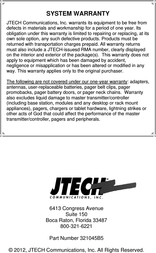 12   6413 Congress Avenue Suite 150 Boca Raton, Florida 33487 800-321-6221  Part Number 321045B5  © 2012, JTECH Communications, Inc. All Rights Reserved. SYSTEM WARRANTY JTECH Communications, Inc. warrants its equipment to be free from defects in materials and workmanship for a period of one year. Its obligation under this warranty is limited to repairing or replacing, at its own sole option, any such defective products. Products must be returned with transportation charges prepaid. All warranty returns must also include a JTECH-issuesd RMA number, clearly displayed on the interior and exterior of the package(s).  This warranty does not apply to equipment which has been damaged by accident, negligence or misapplication or has been altered or modified in any way. This warranty applies only to the original purchaser.  The following are not covered under our one-year warranty: adapters, antennas, user-replaceable batteries, pager belt clips, pager promobacks, pager battery doors, or pager neck chains.  Warranty also excludes liquid damage to master transmitter/controller (including base station, modules and any desktop or rack mount appliances), pagers, chargers or tablet hardware, lightning strikes or other acts of God that could affect the performance of the master transmitter/controller, pagers and peripherals. 