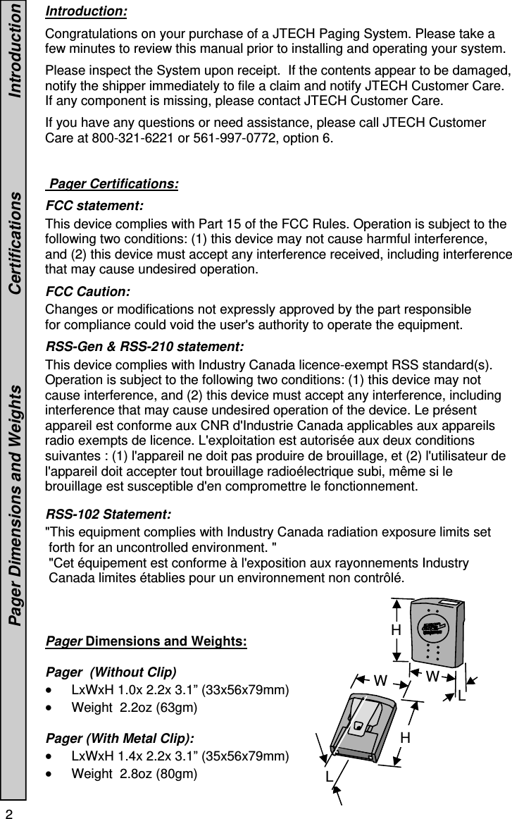 2   Introduction:  Congratulations on your purchase of a JTECH Paging System. Please take a few minutes to review this manual prior to installing and operating your system.    Please inspect the System upon receipt.  If the contents appear to be damaged, notify the shipper immediately to file a claim and notify JTECH Customer Care. If any component is missing, please contact JTECH Customer Care.  If you have any questions or need assistance, please call JTECH Customer Care at 800-321-6221 or 561-997-0772, option 6.    Pager Certifications:  FCC statement:  This device complies with Part 15 of the FCC Rules. Operation is subject to the following two conditions: (1) this device may not cause harmful interference, and (2) this device must accept any interference received, including interference that may cause undesired operation.  FCC Caution:  Changes or modifications not expressly approved by the part responsible for compliance could void the user&apos;s authority to operate the equipment.  RSS-Gen &amp; RSS-210 statement: This device complies with Industry Canada licence-exempt RSS standard(s). Operation is subject to the following two conditions: (1) this device may not cause interference, and (2) this device must accept any interference, including interference that may cause undesired operation of the device. Le présent appareil est conforme aux CNR d&apos;Industrie Canada applicables aux appareils radio exempts de licence. L&apos;exploitation est autorisée aux deux conditions suivantes : (1) l&apos;appareil ne doit pas produire de brouillage, et (2) l&apos;utilisateur de l&apos;appareil doit accepter tout brouillage radioélectrique subi, même si le brouillage est susceptible d&apos;en compromettre le fonctionnement.   RSS-102 Statement:  &quot;This equipment complies with Industry Canada radiation exposure limits set  forth for an uncontrolled environment. &quot;  &quot;Cet équipement est conforme à l&apos;exposition aux rayonnements Industry  Canada limites établies pour un environnement non contrôlé.     Pager Dimensions and Weights:    Pager  (Without Clip)  LxWxH 1.0x 2.2x 3.1” (33x56x79mm)  Weight  2.2oz (63gm)  Pager (With Metal Clip):  LxWxH 1.4x 2.2x 3.1” (35x56x79mm)  Weight  2.8oz (80gm)                                        Pager Dimensions and Weights                    Certifications                     Introduction H W L L W H 