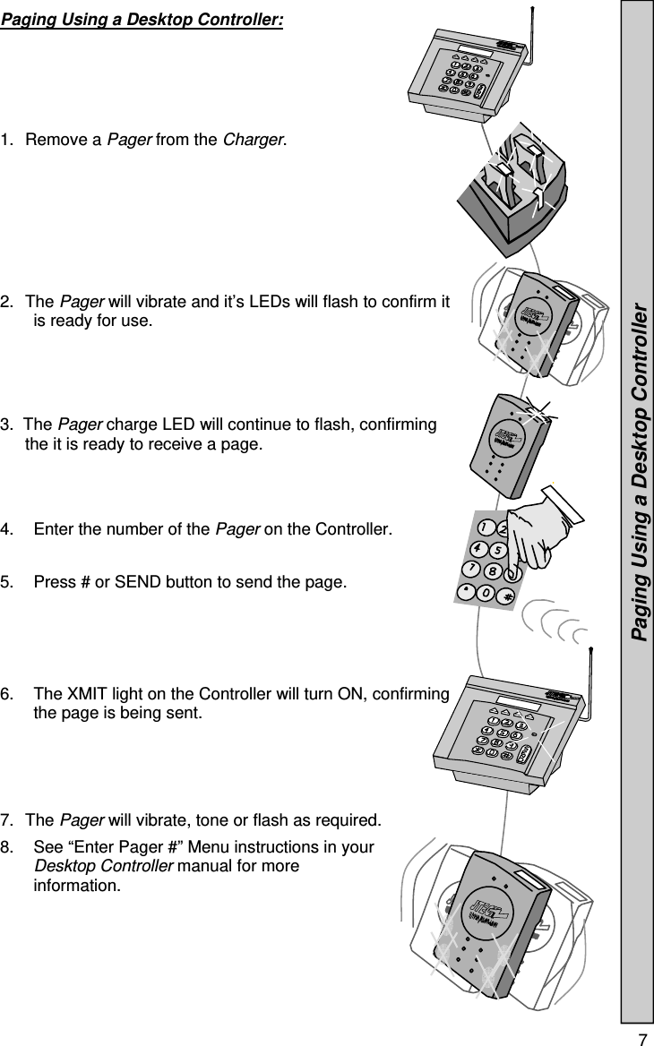  7  Paging Using a Desktop Controller:      1. Remove a Pager from the Charger. 2. The Pager will vibrate and it’s LEDs will flash to confirm it is ready for use. 3.  The Pager charge LED will continue to flash, confirming    the it is ready to receive a page. 4.  Enter the number of the Pager on the Controller.  5.  Press # or SEND button to send the page.  6.  The XMIT light on the Controller will turn ON, confirming the page is being sent.      7. The Pager will vibrate, tone or flash as required. 8.  See “Enter Pager #” Menu instructions in your Desktop Controller manual for more information.                 Paging Using a Desktop Controller 