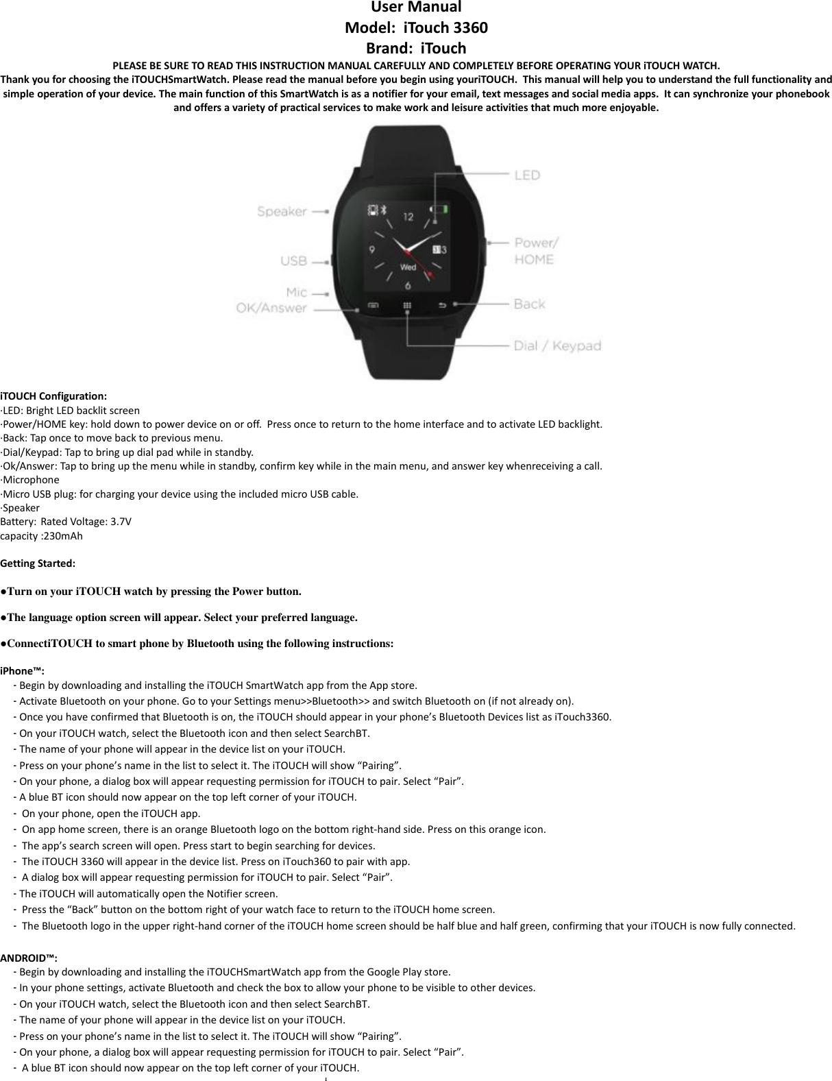 1  User Manual  Model:  iTouch 3360 Brand:  iTouch PLEASE BE SURE TO READ THIS INSTRUCTION MANUAL CAREFULLY AND COMPLETELY BEFORE OPERATING YOUR iTOUCH WATCH. Thank you for choosing the iTOUCHSmartWatch. Please read the manual before you begin using youriTOUCH.  This manual will help you to understand the full functionality and simple operation of your device. The main function of this SmartWatch is as a notifier for your email, text messages and social media apps.  It can synchronize your phonebook and offers a variety of practical services to make work and leisure activities that much more enjoyable.    iTOUCH Configuration: ·LED: Bright LED backlit screen ·Power/HOME key: hold down to power device on or off.  Press once to return to the home interface and to activate LED backlight. ·Back: Tap once to move back to previous menu. ·Dial/Keypad: Tap to bring up dial pad while in standby. ·Ok/Answer: Tap to bring up the menu while in standby, confirm key while in the main menu, and answer key whenreceiving a call. ·Microphone ·Micro USB plug: for charging your device using the included micro USB cable. ·Speaker Battery: Rated Voltage: 3.7V capacity :230mAh  Getting Started:  ●Turn on your iTOUCH watch by pressing the Power button.  ●The language option screen will appear. Select your preferred language.  ●ConnectiTOUCH to smart phone by Bluetooth using the following instructions:  iPhone™: - Begin by downloading and installing the iTOUCH SmartWatch app from the App store.   - Activate Bluetooth on your phone. Go to your Settings menu&gt;&gt;Bluetooth&gt;&gt; and switch Bluetooth on (if not already on). - Once you have confirmed that Bluetooth is on, the iTOUCH should appear in your phone’s Bluetooth Devices list as iTouch3360.   - On your iTOUCH watch, select the Bluetooth icon and then select SearchBT. - The name of your phone will appear in the device list on your iTOUCH.  - Press on your phone’s name in the list to select it. The iTOUCH will show “Pairing”. - On your phone, a dialog box will appear requesting permission for iTOUCH to pair. Select “Pair”. - A blue BT icon should now appear on the top left corner of your iTOUCH. -  On your phone, open the iTOUCH app. -  On app home screen, there is an orange Bluetooth logo on the bottom right-hand side. Press on this orange icon. -  The app’s search screen will open. Press start to begin searching for devices.  -  The iTOUCH 3360 will appear in the device list. Press on iTouch360 to pair with app. -  A dialog box will appear requesting permission for iTOUCH to pair. Select “Pair”. - The iTOUCH will automatically open the Notifier screen.  -  Press the “Back” button on the bottom right of your watch face to return to the iTOUCH home screen. -  The Bluetooth logo in the upper right-hand corner of the iTOUCH home screen should be half blue and half green, confirming that your iTOUCH is now fully connected.  ANDROID™: - Begin by downloading and installing the iTOUCHSmartWatch app from the Google Play store.  - In your phone settings, activate Bluetooth and check the box to allow your phone to be visible to other devices. - On your iTOUCH watch, select the Bluetooth icon and then select SearchBT. - The name of your phone will appear in the device list on your iTOUCH.  - Press on your phone’s name in the list to select it. The iTOUCH will show “Pairing”. - On your phone, a dialog box will appear requesting permission for iTOUCH to pair. Select “Pair”. -  A blue BT icon should now appear on the top left corner of your iTOUCH. 