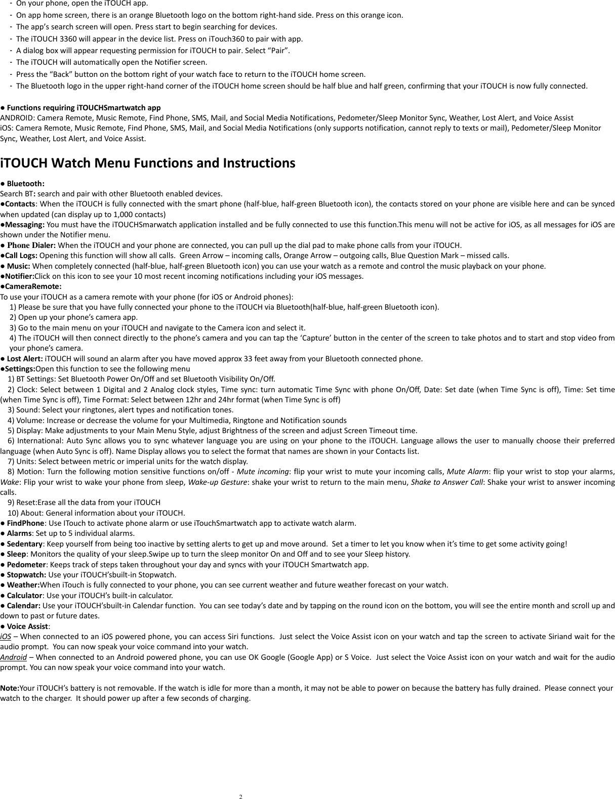2  -  On your phone, open the iTOUCH app. -  On app home screen, there is an orange Bluetooth logo on the bottom right-hand side. Press on this orange icon. -  The app’s search screen will open. Press start to begin searching for devices.  -  The iTOUCH 3360 will appear in the device list. Press on iTouch360 to pair with app. -  A dialog box will appear requesting permission for iTOUCH to pair. Select “Pair”. -  The iTOUCH will automatically open the Notifier screen.  -  Press the “Back” button on the bottom right of your watch face to return to the iTOUCH home screen. -  The Bluetooth logo in the upper right-hand corner of the iTOUCH home screen should be half blue and half green, confirming that your iTOUCH is now fully connected.      ● Functions requiring iTOUCHSmartwatch app ANDROID: Camera Remote, Music Remote, Find Phone, SMS, Mail, and Social Media Notifications, Pedometer/Sleep Monitor Sync, Weather, Lost Alert, and Voice Assist iOS: Camera Remote, Music Remote, Find Phone, SMS, Mail, and Social Media Notifications (only supports notification, cannot reply to texts or mail), Pedometer/Sleep Monitor Sync, Weather, Lost Alert, and Voice Assist.  iTOUCH Watch Menu Functions and Instructions  ● Bluetooth: Search BT: search and pair with other Bluetooth enabled devices. ●Contacts: When the iTOUCH is fully connected with the smart phone (half-blue, half-green Bluetooth icon), the contacts stored on your phone are visible here and can be synced when updated (can display up to 1,000 contacts) ●Messaging: You must have the iTOUCHSmarwatch application installed and be fully connected to use this function.This menu will not be active for iOS, as all messages for iOS are shown under the Notifier menu. ● Phone Dialer: When the iTOUCH and your phone are connected, you can pull up the dial pad to make phone calls from your iTOUCH. ●Call Logs: Opening this function will show all calls.  Green Arrow – incoming calls, Orange Arrow – outgoing calls, Blue Question Mark – missed calls. ● Music: When completely connected (half-blue, half-green Bluetooth icon) you can use your watch as a remote and control the music playback on your phone.   ●Notifier:Click on this icon to see your 10 most recent incoming notifications including your iOS messages. ●CameraRemote: To use your iTOUCH as a camera remote with your phone (for iOS or Android phones): 1) Please be sure that you have fully connected your phone to the iTOUCH via Bluetooth(half-blue, half-green Bluetooth icon). 2) Open up your phone’s camera app. 3) Go to the main menu on your iTOUCH and navigate to the Camera icon and select it. 4) The iTOUCH will then connect directly to the phone’s camera and you can tap the ‘Capture’ button in the center of the screen to take photos and to start and stop video from your phone’s camera. ● Lost Alert: iTOUCH will sound an alarm after you have moved approx 33 feet away from your Bluetooth connected phone. ●Settings:Open this function to see the following menu  1) BT Settings: Set Bluetooth Power On/Off and set Bluetooth Visibility On/Off.  2) Clock: Select between 1 Digital and 2  Analog clock styles, Time sync: turn automatic Time Sync  with phone On/Off, Date: Set date (when Time Sync is off), Time: Set time (when Time Sync is off), Time Format: Select between 12hr and 24hr format (when Time Sync is off)  3) Sound: Select your ringtones, alert types and notification tones.  4) Volume: Increase or decrease the volume for your Multimedia, Ringtone and Notification sounds  5) Display: Make adjustments to your Main Menu Style, adjust Brightness of the screen and adjust Screen Timeout time.  6) International: Auto Sync allows you to  sync whatever language you are using on  your phone to  the iTOUCH. Language allows the  user to manually choose their preferred language (when Auto Sync is off). Name Display allows you to select the format that names are shown in your Contacts list.  7) Units: Select between metric or imperial units for the watch display.  8) Motion: Turn the following motion sensitive functions on/off - Mute incoming: flip your wrist to mute your incoming calls, Mute Alarm: flip your wrist to stop your alarms, Wake: Flip your wrist to wake your phone from sleep, Wake-up Gesture: shake your wrist to return to the main menu, Shake to Answer Call: Shake your wrist to answer incoming calls.  9) Reset:Erase all the data from your iTOUCH  10) About: General information about your iTOUCH. ● FindPhone: Use ITouch to activate phone alarm or use iTouchSmartwatch app to activate watch alarm. ● Alarms: Set up to 5 individual alarms. ● Sedentary: Keep yourself from being too inactive by setting alerts to get up and move around.  Set a timer to let you know when it’s time to get some activity going! ● Sleep: Monitors the quality of your sleep.Swipe up to turn the sleep monitor On and Off and to see your Sleep history. ● Pedometer: Keeps track of steps taken throughout your day and syncs with your iTOUCH Smartwatch app. ● Stopwatch: Use your iTOUCH’sbuilt-in Stopwatch. ● Weather:When iTouch is fully connected to your phone, you can see current weather and future weather forecast on your watch. ● Calculator: Use your iTOUCH’s built-in calculator. ● Calendar: Use your iTOUCH’sbuilt-in Calendar function.  You can see today’s date and by tapping on the round icon on the bottom, you will see the entire month and scroll up and down to past or future dates. ● Voice Assist:  iOS – When connected to an iOS powered phone, you can access Siri functions.  Just select the Voice Assist icon on your watch and tap the screen to activate Siriand wait for the audio prompt.  You can now speak your voice command into your watch. Android – When connected to an Android powered phone, you can use OK Google (Google App) or S Voice.  Just select the Voice Assist icon on your watch and wait for the audio prompt. You can now speak your voice command into your watch.  Note:Your iTOUCH’s battery is not removable. If the watch is idle for more than a month, it may not be able to power on because the battery has fully drained.  Please connect your watch to the charger.  It should power up after a few seconds of charging.    