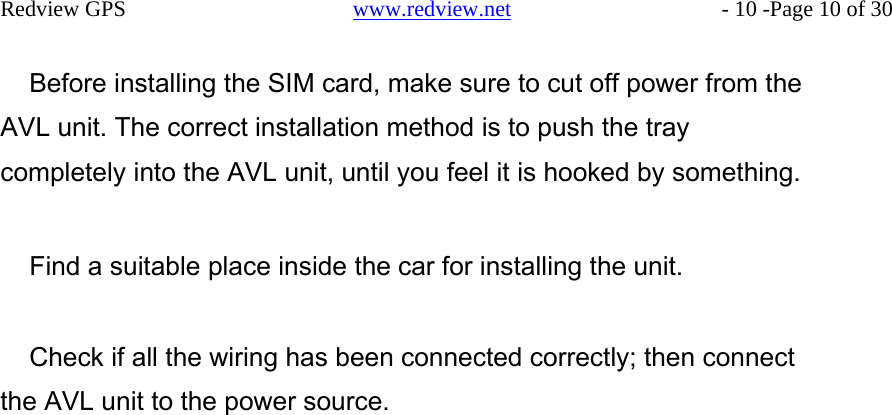    Redview GPS   www.redview.net    - 10 -Page 10 of 30   Before installing the SIM card, make sure to cut off power from the AVL unit. The correct installation method is to push the tray completely into the AVL unit, until you feel it is hooked by something.   Find a suitable place inside the car for installing the unit.   Check if all the wiring has been connected correctly; then connect the AVL unit to the power source.
