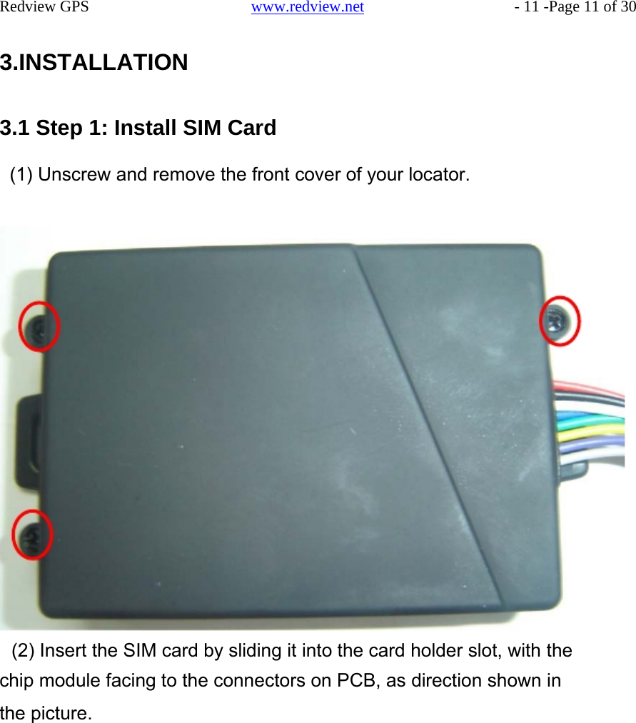    Redview GPS   www.redview.net    - 11 -Page 11 of 30   3.INSTALLATION    3.1 Step 1: Install SIM Card  (1) Unscrew and remove the front cover of your locator.                                (2) Insert the SIM card by sliding it into the card holder slot, with the chip module facing to the connectors on PCB, as direction shown in the picture.