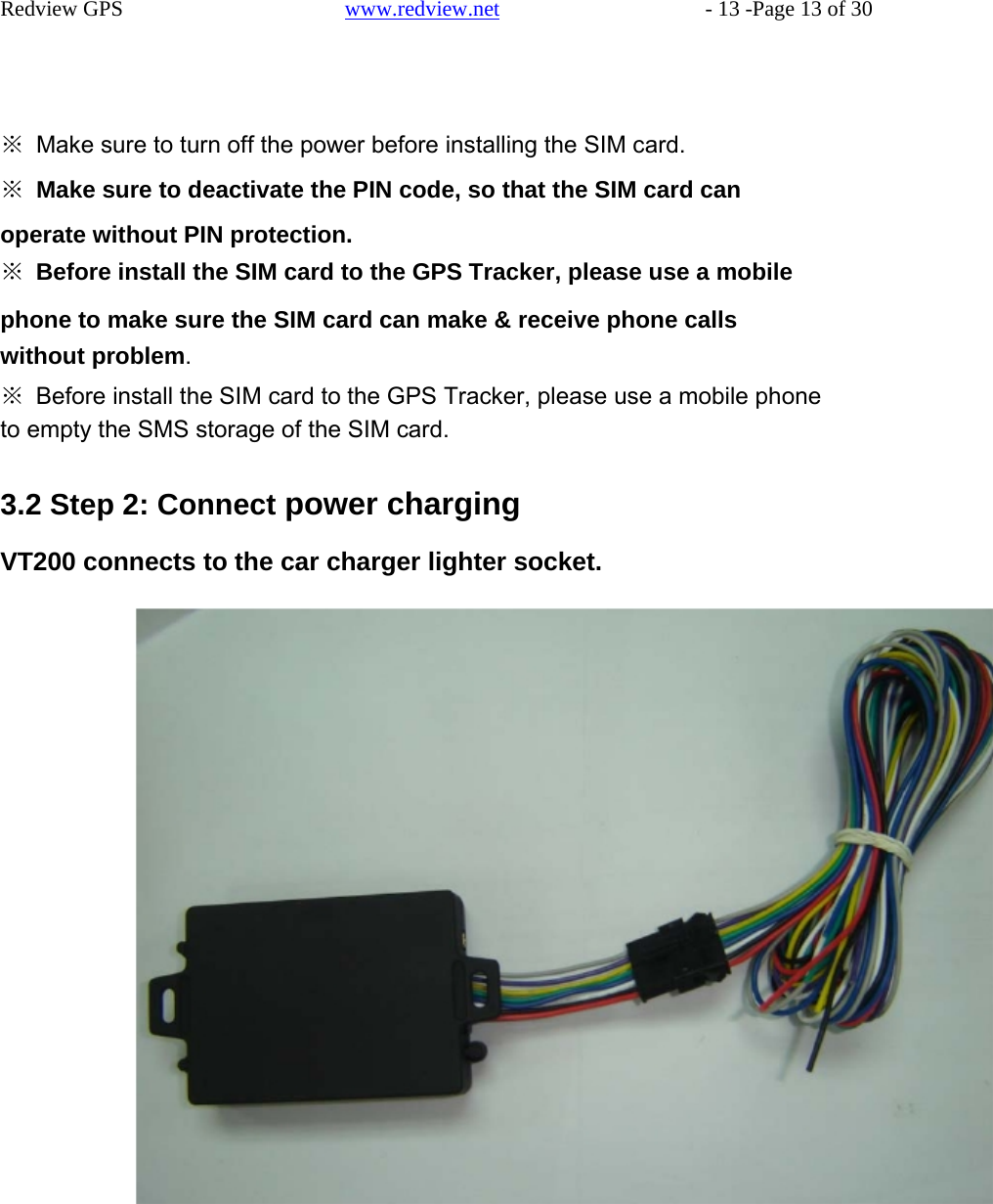    Redview GPS   www.redview.net    - 13 -Page 13 of 30      ※  Make sure to turn off the power before installing the SIM card.  ※  Make sure to deactivate the PIN code, so that the SIM card can  operate without PIN protection. ※  Before install the SIM card to the GPS Tracker, please use a mobile  phone to make sure the SIM card can make &amp; receive phone calls without problem. ※  Before install the SIM card to the GPS Tracker, please use a mobile phone to empty the SMS storage of the SIM card.   3.2 Step 2: Connect power charging  VT200 connects to the car charger lighter socket.