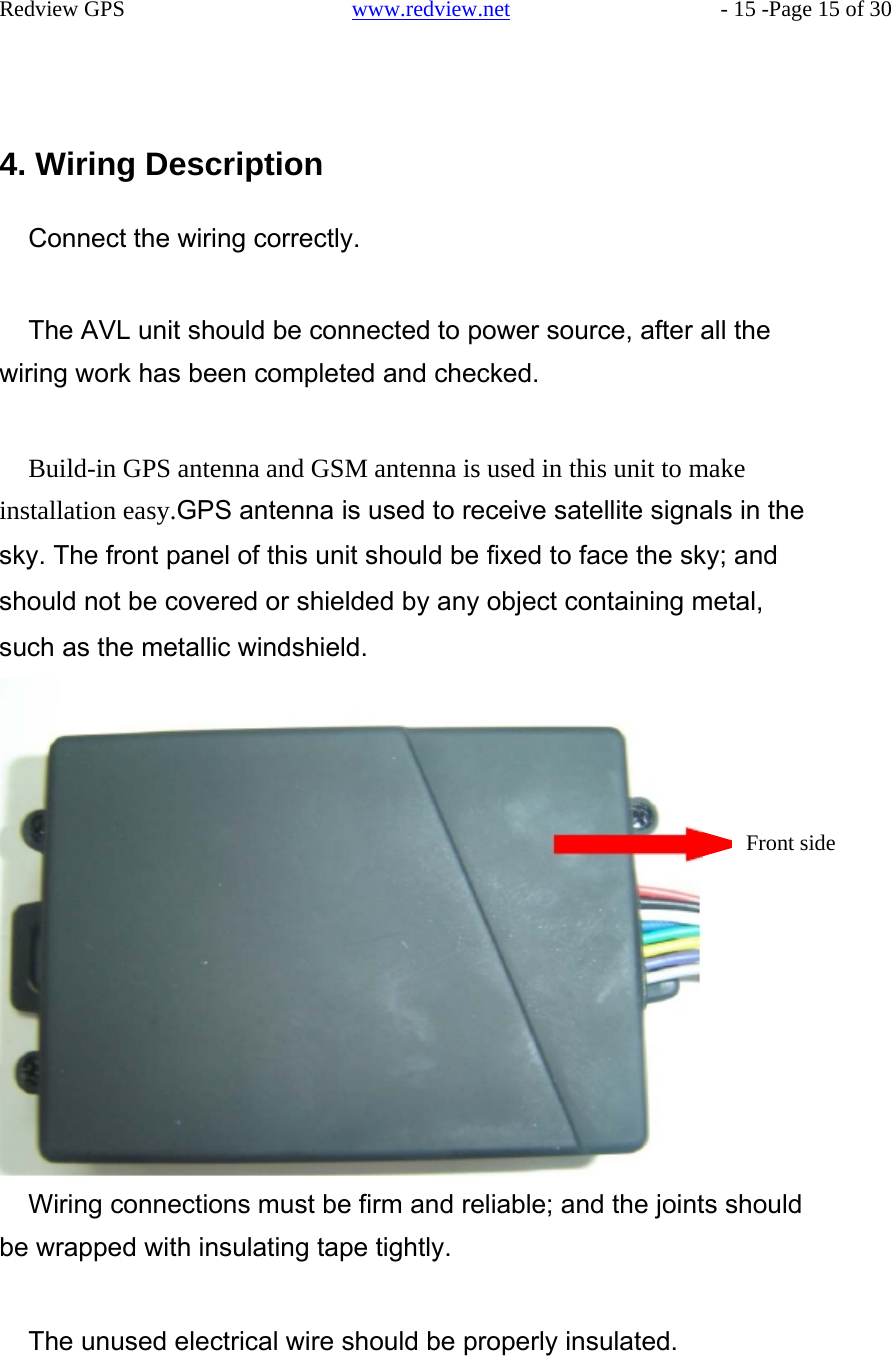     Redview GPS   www.redview.net    - 15 -Page 15 of 30       4. Wiring Description  Connect the wiring correctly.   The AVL unit should be connected to power source, after all the wiring work has been completed and checked.    Build-in GPS antenna and GSM antenna is used in this unit to make installation easy.GPS antenna is used to receive satellite signals in the sky. The front panel of this unit should be fixed to face the sky; and should not be covered or shielded by any object containing metal, such as the metallic windshield.         Front side                 Wiring connections must be firm and reliable; and the joints should be wrapped with insulating tape tightly.   The unused electrical wire should be properly insulated.