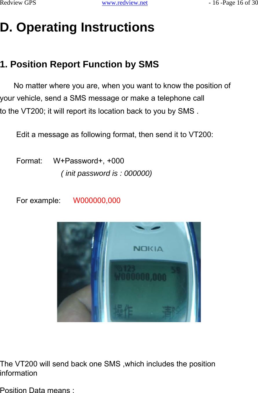     Redview GPS   www.redview.net    - 16 -Page 16 of 30   D. Operating Instructions     1. Position Report Function by SMS   No matter where you are, when you want to know the position of your vehicle, send a SMS message or make a telephone call to the VT200; it will report its location back to you by SMS .   Edit a message as following format, then send it to VT200:   Format:   W+Password+, +000 ( init password is : 000000)   For example:   W000000,000                           The VT200 will send back one SMS ,which includes the position information  Position Data means :