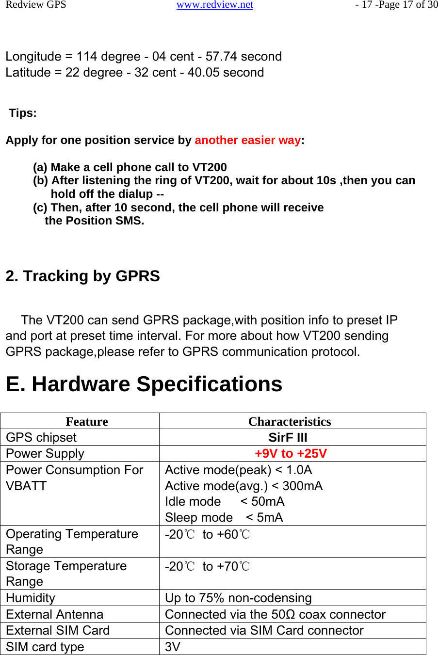 Feature  Characteristics GPS chipset  SirF III Power Supply  +9V to +25V Power Consumption For VBATT Active mode(peak) &lt; 1.0A Active mode(avg.) &lt; 300mA Idle mode   &lt; 50mA Sleep mode  &lt; 5mA Operating Temperature Range -20℃ to +60℃ Storage Temperature Range -20℃ to +70℃ Humidity  Up to 75% non-codensing External Antenna  Connected via the 50Ω coax connector External SIM Card  Connected via SIM Card connector SIM card type  3V    Redview GPS   www.redview.net    - 17 -Page 17 of 30    Longitude = 114 degree - 04 cent - 57.74 second Latitude = 22 degree - 32 cent - 40.05 second   Tips:  Apply for one position service by another easier way:  (a) Make a cell phone call to VT200 (b) After listening the ring of VT200, wait for about 10s ,then you can hold off the dialup -- (c) Then, after 10 second, the cell phone will receive the Position SMS.     2. Tracking by GPRS   The VT200 can send GPRS package,with position info to preset IP and port at preset time interval. For more about how VT200 sending GPRS package,please refer to GPRS communication protocol.  E. Hardware Specifications 