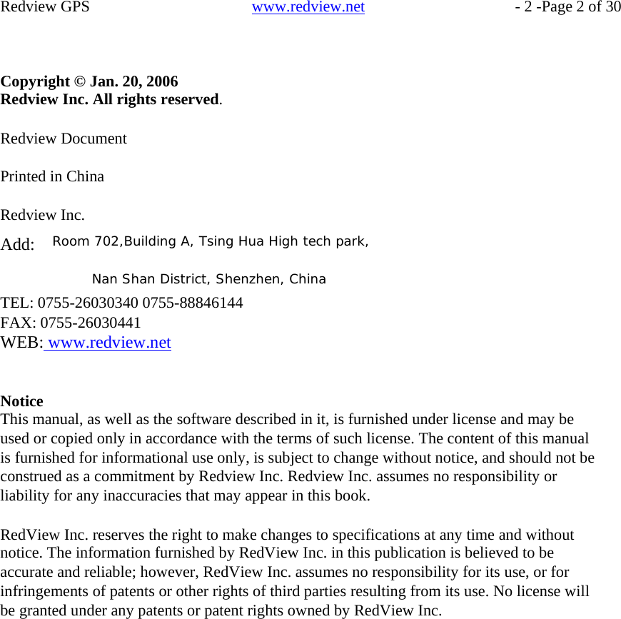    Redview GPS     Copyright © Jan. 20, 2006 Redview Inc. All rights reserved.  Redview Document  Printed in China  Redview Inc.   www.redview.net    - 2 -Page 2 of 30  Add:  Room 702,Building A, Tsing Hua High tech park,  Nan Shan District, Shenzhen, China TEL: 0755-26030340 0755-88846144 FAX: 0755-26030441 WEB: www.redview.net   Notice This manual, as well as the software described in it, is furnished under license and may be used or copied only in accordance with the terms of such license. The content of this manual is furnished for informational use only, is subject to change without notice, and should not be construed as a commitment by Redview Inc. Redview Inc. assumes no responsibility or liability for any inaccuracies that may appear in this book.  RedView Inc. reserves the right to make changes to specifications at any time and without notice. The information furnished by RedView Inc. in this publication is believed to be accurate and reliable; however, RedView Inc. assumes no responsibility for its use, or for infringements of patents or other rights of third parties resulting from its use. No license will be granted under any patents or patent rights owned by RedView Inc.