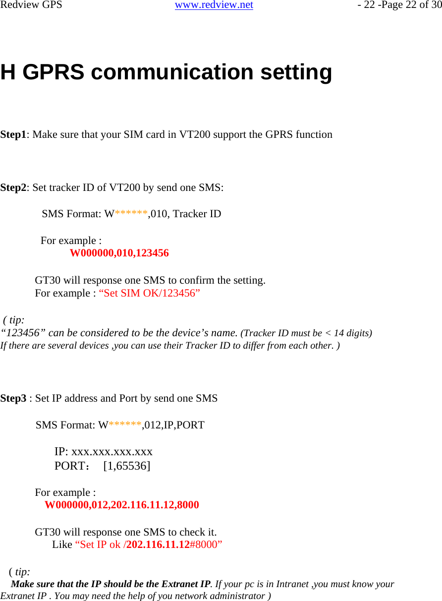    Redview GPS   www.redview.net    - 22 -Page 22 of 30      H GPRS communication setting     Step1: Make sure that your SIM card in VT200 support the GPRS function     Step2: Set tracker ID of VT200 by send one SMS:  SMS Format: W******,010, Tracker ID  For example : W000000,010,123456  GT30 will response one SMS to confirm the setting. For example : “Set SIM OK/123456”  ( tip: “123456” can be considered to be the device’s name. (Tracker ID must be &lt; 14 digits) If there are several devices ,you can use their Tracker ID to differ from each other. )     Step3 : Set IP address and Port by send one SMS  SMS Format: W******,012,IP,PORT  IP: xxx.xxx.xxx.xxx PORT： [1,65536]  For example : W000000,012,202.116.11.12,8000  GT30 will response one SMS to check it. Like “Set IP ok /202.116.11.12#8000”  ( tip: Make sure that the IP should be the Extranet IP. If your pc is in Intranet ,you must know your Extranet IP . You may need the help of you network administrator )