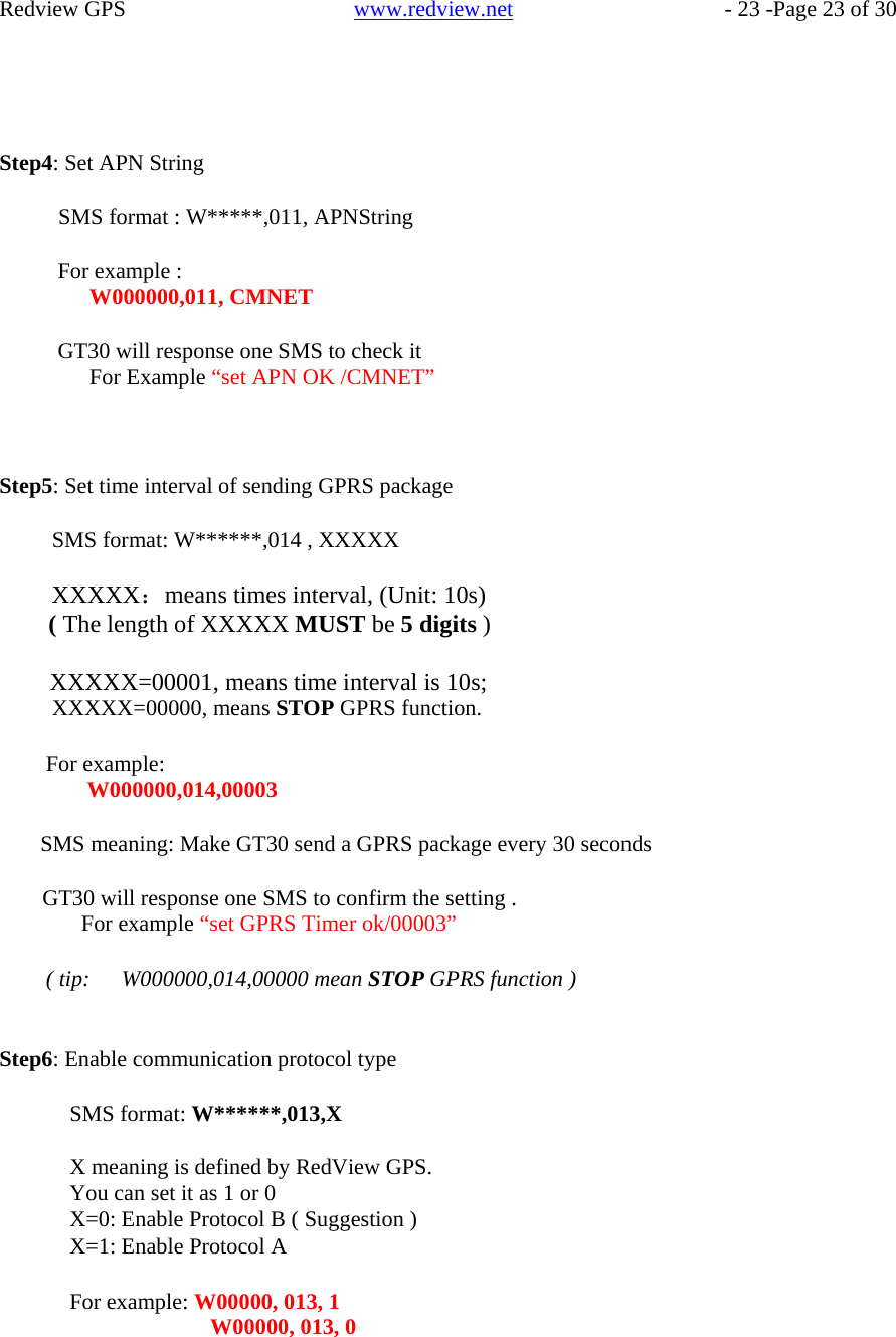    Redview GPS   www.redview.net    - 23 -Page 23 of 30       Step4: Set APN String  SMS format : W*****,011, APNString  For example : W000000,011, CMNET  GT30 will response one SMS to check it For Example “set APN OK /CMNET”     Step5: Set time interval of sending GPRS package  SMS format: W******,014 , XXXXX  XXXXX：means times interval, (Unit: 10s) ( The length of XXXXX MUST be 5 digits )  XXXXX=00001, means time interval is 10s; XXXXX=00000, means STOP GPRS function.  For example: W000000,014,00003  SMS meaning: Make GT30 send a GPRS package every 30 seconds  GT30 will response one SMS to confirm the setting . For example “set GPRS Timer ok/00003”  ( tip:   W000000,014,00000 mean STOP GPRS function )   Step6: Enable communication protocol type  SMS format: W******,013,X  X meaning is defined by RedView GPS. You can set it as 1 or 0 X=0: Enable Protocol B ( Suggestion ) X=1: Enable Protocol A  For example: W00000, 013, 1 W00000, 013, 0