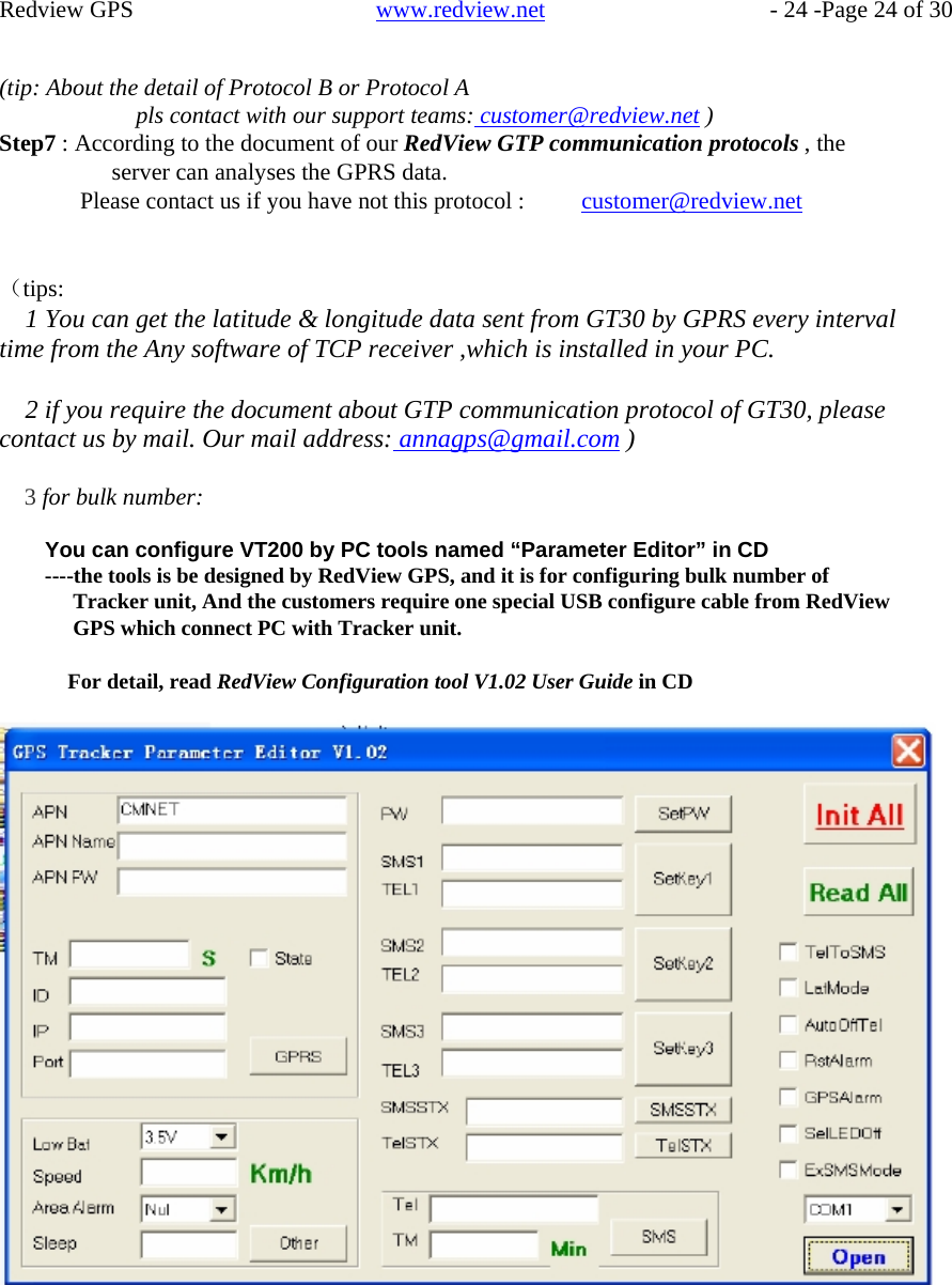    Redview GPS   www.redview.net    - 24 -Page 24 of 30   (tip: About the detail of Protocol B or Protocol A pls contact with our support teams: customer@redview.net ) Step7 : According to the document of our RedView GTP communication protocols , the server can analyses the GPRS data. Please contact us if you have not this protocol : customer@redview.net   （tips: 1 You can get the latitude &amp; longitude data sent from GT30 by GPRS every interval time from the Any software of TCP receiver ,which is installed in your PC.  2 if you require the document about GTP communication protocol of GT30, please contact us by mail. Our mail address: annagps@gmail.com )  3 for bulk number:  You can configure VT200 by PC tools named “Parameter Editor” in CD ----the tools is be designed by RedView GPS, and it is for configuring bulk number of Tracker unit, And the customers require one special USB configure cable from RedView GPS which connect PC with Tracker unit.  For detail, read RedView Configuration tool V1.02 User Guide in CD