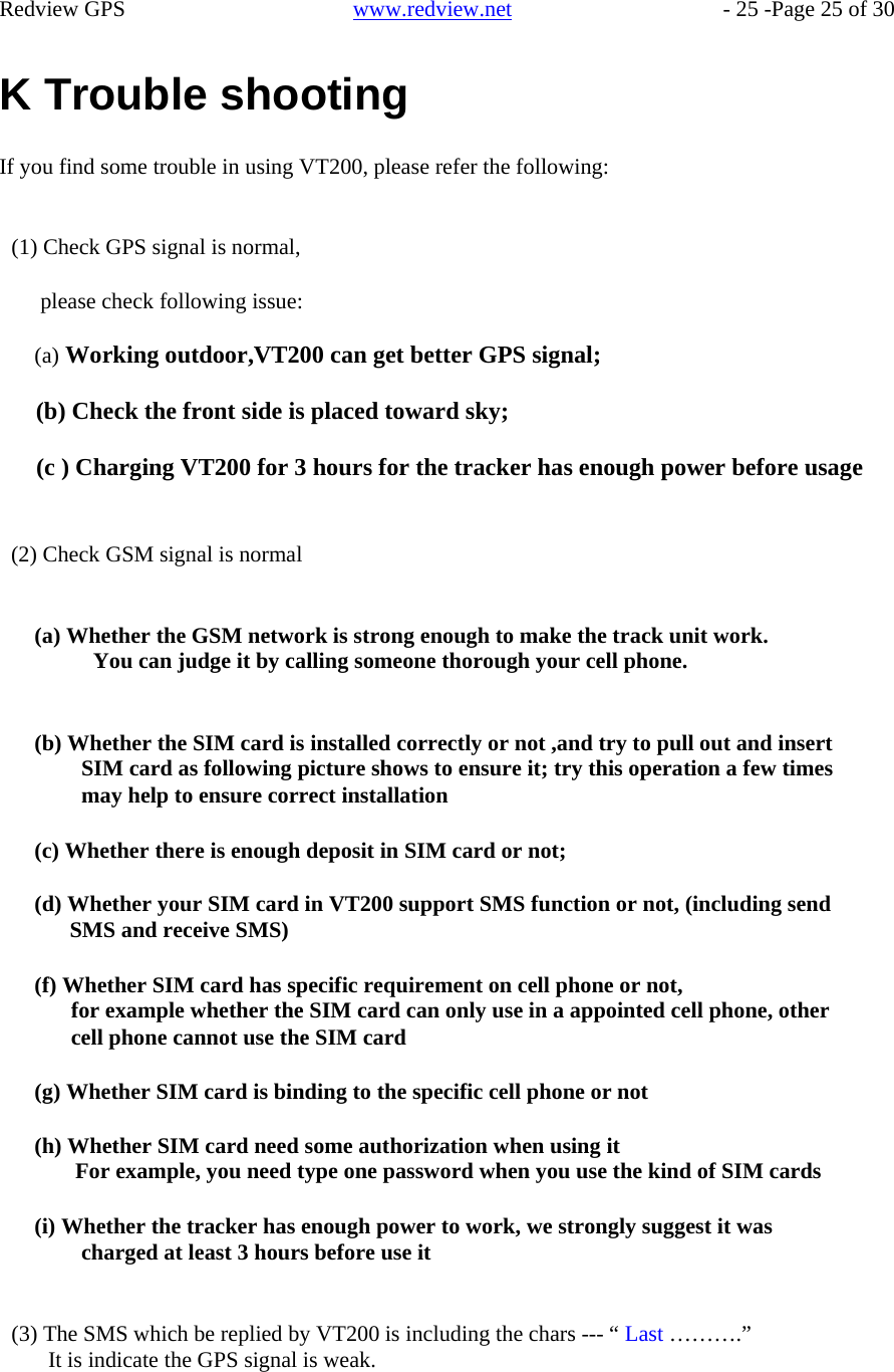    Redview GPS   www.redview.net    - 25 -Page 25 of 30   K Trouble shooting  If you find some trouble in using VT200, please refer the following:   (1) Check GPS signal is normal,  please check following issue:  (a) Working outdoor,VT200 can get better GPS signal;  (b) Check the front side is placed toward sky;  (c ) Charging VT200 for 3 hours for the tracker has enough power before usage    (2) Check GSM signal is normal   (a) Whether the GSM network is strong enough to make the track unit work. You can judge it by calling someone thorough your cell phone.   (b) Whether the SIM card is installed correctly or not ,and try to pull out and insert SIM card as following picture shows to ensure it; try this operation a few times may help to ensure correct installation  (c) Whether there is enough deposit in SIM card or not;  (d) Whether your SIM card in VT200 support SMS function or not, (including send SMS and receive SMS)  (f) Whether SIM card has specific requirement on cell phone or not, for example whether the SIM card can only use in a appointed cell phone, other cell phone cannot use the SIM card  (g) Whether SIM card is binding to the specific cell phone or not  (h) Whether SIM card need some authorization when using it For example, you need type one password when you use the kind of SIM cards  (i) Whether the tracker has enough power to work, we strongly suggest it was charged at least 3 hours before use it   (3) The SMS which be replied by VT200 is including the chars --- “ Last ……….” It is indicate the GPS signal is weak.