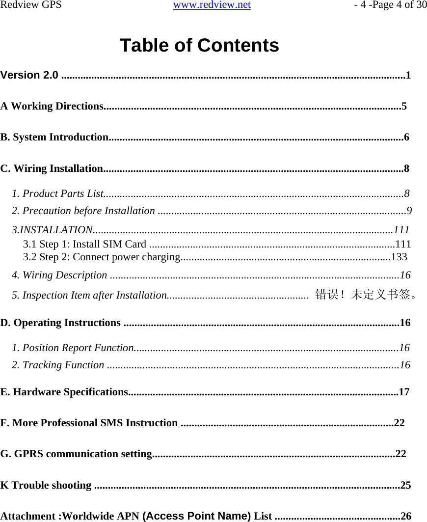    Redview GPS   www.redview.net    - 4 -Page 4 of 30   Table of Contents  Version 2.0 ..............................................................................................................................1   A Working Directions.............................................................................................................5   B. System Introduction............................................................................................................6   C. Wiring Installation..............................................................................................................8  1. Product Parts List..............................................................................................................8 2. Precaution before Installation ...........................................................................................9 3.INSTALLATION..............................................................................................................111 3.1 Step 1: Install SIM Card ..........................................................................................111 3.2 Step 2: Connect power charging.............................................................................133 4. Wiring Description ..........................................................................................................16 5. Inspection Item after Installation.................................................... 错误！未定义书签。  D. Operating Instructions .....................................................................................................16  1. Position Report Function.................................................................................................16 2. Tracking Function ...........................................................................................................16  E. Hardware Specifications...................................................................................................17   F. More Professional SMS Instruction ..............................................................................22   G. GPRS communication setting.........................................................................................22   K Trouble shooting ................................................................................................................25   Attachment :Worldwide APN (Access Point Name) List ..............................................26